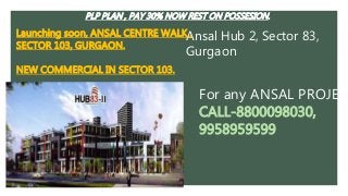 Ansal Hub 2, Sector 83,
Gurgaon
Launching soon, ANSAL CENTRE WALK ,
SECTOR 103, GURGAON.
NEW COMMERCIAL IN SECTOR 103.
PLP PLAN , PAY 30% NOW REST ON POSSESION.
For any ANSAL PROJECT
CALL-8800098030,
9958959599
 