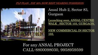 Ansal Hub 2, Sector 83,
Gurgaon
Launching soon, ANSAL CENTRE
WALK , SECTOR 103, GURGAON.
NEW COMMERCIAL IN SECTOR
103.
PLP PLAN , PAY 30% NOW REST NEARING POSSESION.
For any ANSAL PROJECT
CALL-8800098030, 9958959599
 