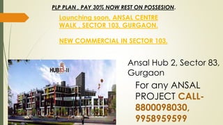 Ansal Hub 2, Sector 83,
Gurgaon
Launching soon, ANSAL CENTRE
WALK , SECTOR 103, GURGAON.
NEW COMMERCIAL IN SECTOR 103.
PLP PLAN , PAY 30% NOW REST ON POSSESION.
For any ANSAL
PROJECT CALL-
8800098030,
9958959599
 