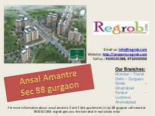 Email us: info@regrob.com
Website: http://property.regrob.com
Call us : 9650101388, 9716550350

Our Branches:
Mumbai – Thane
Delhi – Gurgaon
Noida
–
Ghaziabad
Kanpur
–
Lucknow
Ahemdabad
For more information about ansal amantre 2 and 3 bhk apartments in sec 88 gurgaon call naved at
9650101388. regrob gets you the best deal in real estate india

 