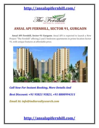 ANSAL API FERNHILL, SECTOR 91, GURGAON     Ansal API Fernhill, Sector-91 Gurgaon: Ansal API is expected to launch a New Project quot;
The Fernhillquot;
 offering 2 and 3 bedroom apartments in prime location Sector 91, with unique features at affordable price.Call Now For Instant Booking, More Details AndBest Discount: +91 95821 95821, +91 8800994311Email At: info@indiarealtysearch.com    The Heights of Success Towering over the Millennium City, Gurgaon. Ansal API is for those who believe in living in style. Buzzing with all the action and excitement, this multi-stored apartment complex quot;
Ansal The Fernhillquot;
 is spread in an area of 15 acres. Grand Living apartments Elegantly designed, you will find the apartments at Ansal API exactly as you had dreamed of in a home. An apartment at Ansal Heights will offer you 2/3/4 spacious bedrooms and Pent Houses. DETAILS Land Area:167 Acres Apartment Type:2/3/4 BHK Apartment 2 BHK:1348 SQ.FT 2BHK + Kids Room:1618 SQ.FT 3 BHK:1877 & 1880 SQ.FT 4 BHK:2321 SQ.FT  Grand Plaza Entrance Lobby with reception in each tower. Central Green, Park & Water Body. Pitch 'n' Putt Golf Course. Kids Play Area. Swimming Pool, Mini Theatre, Jogging Traces. Mahesh Bhupati Tennis Academy. Neighborhood Market & Nursery School. Close to Dwarka expressway. 24x7 Power Back-Up (5 KV). Fully Loaded Club House. Gated Complex With Complete Security. Ample Green Area. High Rise Apartments.FEATURESPRICE & BOOKINGSUnit TypeArea (SQ.FT.)Rate Less Inaugural Discount (per sq ft)PriceBooking Amount2 BHK13482,795  - 100 = 2,695/-Rs. 36,32,860/-Rs. 4 Lac2 BHK + Kids Room16182,795 – 150 = 2,645/Rs. 42,79,610/-Rs. 4 Lac3 BHK18772,795 – 200 = 2,595/Rs. 48,70,815/-Rs. 5 Lac3 BHK18802,795 – 200 = 2,595/Rs. 48,78,600/-Rs. 5 Lac4 BHK23212,795 – 200 = 2,595/Rs. 60,22,995/-Rs. 7 Lac<br />Amenities<br />Amenities & Facilities1Grand Plaza2Entrance Lobby with reception in each tower.3Central Green, Park & Water Body.4Pitch ‘n’ Putt Golf Course.5Kids Play Area.6Swimming Pool, Mini Theatre, Jogging Traces.7Mahesh Bhupati Tennis Academy.8Neighborhood Market & Nursery School.9Close to Dwarka expressway.1024×7 Power Back-Up (5 KV).11Fully Loaded Club House.12Gated Complex With Complete Security.13Ample Green Area.14High Rise Apartments.<br />Price & Payment<br />Price List<br />Unit TypeArea (SQ.FT.)Rate Less Inaugural Discount (per sq ft)PriceBooking Amount2 BHK13482,795  – 100 = 2,695/-Rs. 36,32,860/-Rs. 4 Lac2 BHK + Kids Room16182,795 – 150 = 2,645/Rs. 42,79,610/-Rs. 4 Lac3 BHK18772,795 – 200 = 2,595/Rs. 48,70,815/-Rs. 5 Lac3 BHK18802,795 – 200 = 2,595/Rs. 48,78,600/-Rs. 5 Lac4 BHK23212,795 – 200 = 2,595/Rs. 60,22,995/-Rs. 7 LacEDC /IDC shall be charged at Rs 400/- per sq ft and are in addition to above mentioned Sale Prices.Service Tax shall be applicable on Sale price @ 2.575%. EDC/IDC will have no service charges. (as per the rates notified by the government). Service tax shall be payable along with respective installment and is mandatory.In the event  the government / competent authority enhances external development charges, infrastructure development charges, service tax or any other charges payable in relation to the project,  the same shall be  payable by the customer.Preferred location charges (PLC) shall be charged on units facing or adjoining the park, Ground Floor Facing Green / Road,First, Second & third Floor, Club, North / East Facing and Terrace Flat, corner, Park and Corner as applicable.One Car Parking Space (Basement), Club Membership Charges and 5 KVA Power backup installation charges are mandatory.Club Membership Charges, Power Backup charges,  EEC and FFC are in addition to above mentioned sales price and shall be payable as applicable.Cheques/Bank Drafts to be issued in favor of “ANSAL PROPERTIES AND INFRASTRUCTURE LIMITED “payable at New Delhi only. Outstation cheques shall not be accepted.Sale Prices mentioned above are subject to revision without any prior notice and on the sole discretion of the company.The Stamp Duty, Registration fee, miscellaneous charges, Interest Free Maintenance Security Deposit (IFMSD)  & other charges (if applicable) shall be paid at the time of offer of possession.<br />Payment planDown payment plan (with 12% rebate on Down payment)ParticularsInstallmentAt The Time of Allotment15% + ST (less amount paid at the time of registration)Within 45 Days of booking(with 12% rebate on down payment amount on 80 % )80% + ST 100% PLC, EDC/IDC, Club Fee and Parking Charges)On offer of Possession5% + ST (100% IFMSD + Stamp Duty + Registration Charges + other charges)Construction Linked Interest Free PlanParticularsInstallmentsRegistration AmountAs ApplicableAt The Time of Allotment15% +  ST (including Registration Amount)Within 45 days from date of allotment (PDC to be issued on allotment)10% + STWithin 90 days from date of allotment10% + STOn Commencement Of Construction5% + ST + 25% of EDC/IDCOn  Commencement Of Basement’s roof Slab5% + ST + 25% of EDC/IDCOn  Commencement Of  Stilt floor roof Slab5% + ST + 25% of EDC/IDCOn  Commencement Of  First floor roof Slab5%  + ST+ 25% of EDC/IDCOn  Commencement Of  Third Floor roof Slab5%  + STOn  Commencement Of  Fifth Floor roof Slab5%  + STOn  Commencement Of  Seventh Floor roof Slab5 % + STOn  Commencement Of  ninth  Floor roof Slab5 % + STOn  Commencement Of  Eleventh  Floor roof Slab5 % + STOn  Commencement Of  Top  Floor roof Slab5 % + STOn Completion of brick work & internal Plastering5 % + ST + 50% Club ChargesOn Completion of Internal Finishing5 % + ST + 50% Club ChargesAt the time of offer of possession5%   +  IFMSD + Stamp Duty +  Registration Charges + Other Charges<br />Call Now For Instant Booking, More Details And <br />Best Discount: +91 95821 95821, +91 8800994311<br />Email At: info@indiarealtysearch.com<br />
