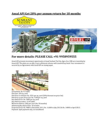 Ansal API Get 28% per annum return for 18 months




For more details: PLEASE CALL +91 9958959555
Ansal API presents investment opportunity at Ansal Sushant Taj City, Agra. Its a 500 acre township by
Ansal API. The plots are on offer in pre-allotment scheme with assured buy-back. Your investment is
secured by an Agreement with Ansal API on stamp paper.




Investment: Rs. 9.5 lakhs
Plot Size: 269 sq. yard
Plot Price in Scheme: Rs. 3531 per sq. yard (50% discount on price list)
Plot Price as per Price List: Rs. 7100 per sq. yard
Buy-Back Price: Rs. 5000 per sq. yard
Buy-Back Gurantee: 13.45 lakhs
Minimum Return: 28% per year (for 18 months)
Allotment/Buy-Back Time: 18 months
Projected Price: Rs. 9800 in December 2011, Rs. 11,000 in July 2012 & Rs. 14000 in April 2013.
Payment: Spot payment only, no installment
 