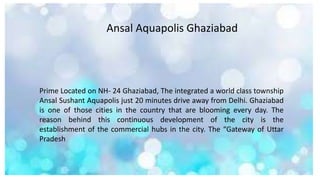 Ansal Aquapolis Ghaziabad
Prime Located on NH- 24 Ghaziabad, The integrated a world class township
Ansal Sushant Aquapolis just 20 minutes drive away from Delhi. Ghaziabad
is one of those cities in the country that are blooming every day. The
reason behind this continuous development of the city is the
establishment of the commercial hubs in the city. The “Gateway of Uttar
Pradesh
 