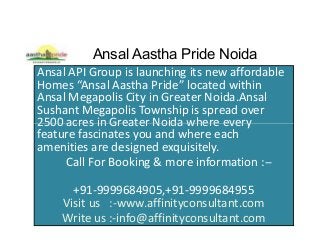 Ansal Aastha Pride Noida
Ansal API Group is launching its new affordable
Homes “Ansal Aastha Pride” located within
Ansal Megapolis City in Greater Noida.Ansal
Sushant Megapolis Township is spread over
2500 acres in Greater Noida where every2500 acres in Greater Noida where every
feature fascinates you and where each
amenities are designed exquisitely.
Call For Booking & more information :--
+91-9999684905,+91-9999684955
Visit us :-www.affinityconsultant.com
Write us :-info@affinityconsultant.com
 
