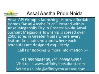 Ansal Aastha Pride Noida
Ansal API Group is launching its new affordable
Homes “Ansal Aastha Pride” located within
Ansal Megapolis City in Greater Noida.Ansal
Sushant Megapolis Township is spread over
2500 acres in Greater Noida where every
feature fascinates you and where each
amenities are designed exquisitely.
Call For Booking & more information :--
+91-9999684905,+91-9999684955
Visit us :-www.affinityconsultant.com
Write us :-info@affinityconsultant.com
 