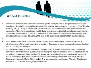 About Builder 
• Ansals set its foot in the year 1983 and has grown today to one of the premium real estate 
developer. An...
