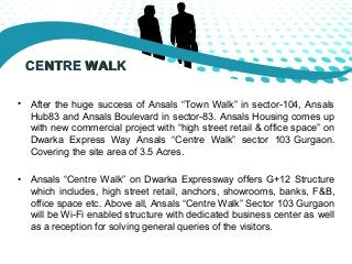 CCEENNTTRREE WWAALLKK 
• After the huge success of Ansals “Town Walk” in sector-104, Ansals 
Hub83 and Ansals Boulevard in...