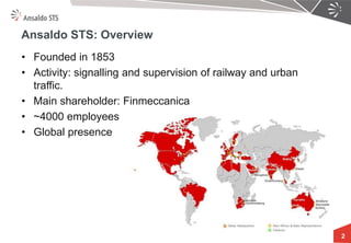+TS 
2 
Ansaldo STS: Overview 
•Founded in 1853 
•Activity: signalling and supervision of railway and urban traffic. 
•Main shareholder: Finmeccanica 
•~4000 employees 
•Global presence  