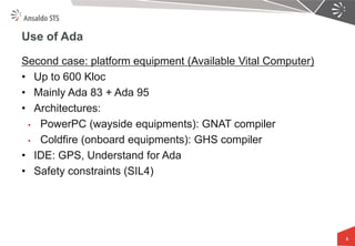 Use of Ada 
Second case: platform equipment (Available Vital Computer) 
•Up to 600 Kloc 
•Mainly Ada 83 + Ada 95 
•Architectures: 
•PowerPC (wayside equipments): GNAT compiler 
•Coldfire (onboard equipments): GHS compiler 
•IDE: GPS, Understand for Ada 
•Safety constraints (SIL4) 
5  