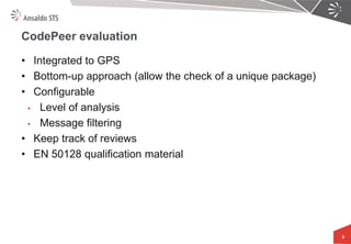 CodePeer evaluation 
•Integrated to GPS 
•Bottom-up approach (allow the check of a unique package) 
•Configurable 
•Level of analysis 
•Message filtering 
•Keep track of reviews 
•EN 50128 qualification material 
8  