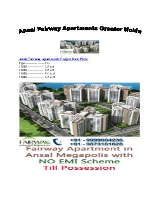 Ansal Fairway Apartments Project Rate Plan:
Type-------------------Size
2 BHK---------------1235sqft
2 BHK---------------1255sqft
3 BHK---------------1430sq.ft
3 BHK---------------1435sq.ft
 