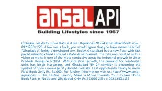 Exclusive ready to move flats in Ansal Aquapolis NH-24 Ghaziabad Book now :
09212301155. A few years back, you would agree that you have never heard of
“Ghaziabad” being a developed city. Today, Ghaziabad has a new face with fast
paced infrastructural and real estate development. The city was created with a
vision to make it one of the most conducive areas for industrial growth in Uttar
Pradesh alongside NOIDA. With industrial growth, the demand for residential
units has been increasing, and Ghaziabad NH-24 corridor is becoming the
symbol of how a new-age city should look like. Last opportunity Ready to move
Flats Book Only Rs. 51,000. For further information visit us: http://www.ansal-
aquapolis.in This Festive Season, Make a Move Towards Your Dream Home
Book Flats in Noida and Ghaziabad Only Rs.51,000 Call at: 09212301155
 