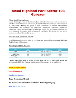 Ansal Highland Park Sector 103
               Gurgaon
About Ansal Housing Group:
 Ansal Housing It is one of the Premier Real Estate Developers in India and Overseas
who have worked relentless for decades, to help build a stronger nation. Since inception
in 1983, Ansal Housing has given a new dimension to Indian infrastructure
development. The Company has developed world-class townships, residential
complexes, commercial complexes, retail space, hotels and movie-halls that have set
new standards in quality and architectural excellence, delivering the best to its
customers, stakeholders and investors.

Highland Park, Sector 103 Gurgaon:

Ansal Housing Group now going to introduce new residential project Ansal Highland
Park in Sector 103 Gurgaon.

Ansal Highland Park Price List:

         Type                Size                       NET BSP              Booking
                          (in sq ft)         (B.S.P. - Inaugural Discount)   Amount
          2 BHK             1350                 4500 - 150 = 4350/sqft      1, 35,000
       3 BHK + 3T           1750                 4500 - 350 = 4150/sqft      1, 75,000
     3 BHK + Utility        1880                 4500 - 400 = 4100/sqft       1, 88,000
   3 BHK + 1 Room +         2400                4500 - 400 = 4100/sqft       2, 40,000
          Utility


*Above mentioned area is Super built-up area. All prices mentioned above are
approximate. PLC, Car Parking, Maintenance, Club charges etc as applicable.


RATE REVISING SOON

Aniruddha Vyas

Marketing Manager

Team Connexions Abroad

An ISO 9001:2008 Certified Real Estate Marketing Company

Mob. 91 9810799428
 