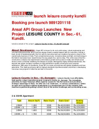 launch leisure county kundli
Booking pre launch 9891201118
Ansal API Group Launches New
Project LEISURE COUNTY in Sec.- 61,
Kundli.
tentative details of the project Leisure County in Sec.- 61,Kundli sonepat
About Developers:- Ansal API is known for its rock solid values, robust engineering and
uncompromising business ethos and has always shared a special rapport with its customers. Having a
track record of sustained growth, this firm with its marvelous and ace creations has given a boost to the
overall realty business in India. Their unmatched structures, innovative ideas and high- end technology in
the field of real estate have raised the bar the way people live, work & shop. This is the reason that this
construction company has experienced a tremendous growth and success in realty and infrastructure
sectors and is constantly redefining the lifestyle of people. Managed by highly skilled professionals, this
reputed real estate company maintains its high standards in quality construction and customer
satisfaction. With years of excellence, Ansal API is a name synonymous with global standards and new
generation. This leading company with its highest standards of professionalism and ethics is developing
numerous new projects in India that are best in the world.
Leisure County in Sec.- 61,Sonepat:- Leisure County is an affordable,
high quality, urban township concept. Located in Sector 61, Sonepat. The immediate
proximity to major freeways offers superior access for the flat owners and provides a
strategic advantage to them. On offer are 2 & 3 bedroom , in various combinations, within
an open and a spacious setting-landscaping is a predominant part of the complex with
maximum apartments getting a direct view of the central landscape and surrounding areas.
2 & 3 BHK Apartment
Type Area in Sq.Ft. Rate / Sq.Ft. Basic Cost * Booking
Amount
2 BHK 1,200 3500 Rs.42,00,000/- Rs.2,50,000/-
2 BHK + S 1,300 3500 Rs.45,50,000/- Rs.2,50,000/-
3 BHK 1,600 3500 Rs.56,00,000/- Rs.3,50,000/-
3 BHK + S 1,700 3500 Rs.59,50,000/- Rs.3,50,000/-
 