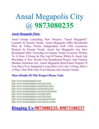 Ansal Megapolis City
     @ 9873080235
Ansal Megapolis Plots:
Ansal Group Launching New Projects "Ansal Megapolis"
Located At Greater Noida. Ansal Megapolis Offer Residential
Plots & Villas, Floors, Independent Golf Villa Luxurious
Projects In Greater Noida. Ansal Api Megapolis city New
Residential Mini Township In Greater Noida Everyone Wishes
To A Own A House In The Lap Of Nature Which Is Ansal Api
Providing A New World Clas Residential Project And Various
Modern Amenities Etc. Ansal Megapolis Real Estate Property If
You Have Ever Imagined Living Best Life Like A King, Here's
A Place That Will Turn Your Dreams Into Greater Noida.
More Details Of This Project Please Visit:
http://www.ansalmegapolis.com/
http://www.ansalmegapolis.com/index.html
http://www.ansalmegapolis.com/features.html
http://www.ansalmegapolis.com/location.html
http://www.ansalmegapolis.com/layout-plan.html
http://www.ansalmegapolis.com/plots.html
http://www.ansalmegapolis.com/villas.html
http://www.ansalmegapolis.com/apartment.html
http://www.ansalmegapolis.com/contact-us.html


Ringing Us-9873080235, 09873180237
 