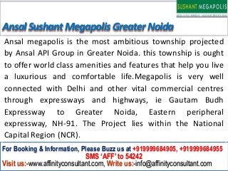 Ansal Sushant Megapolis Greater Noida
Ansal megapolis is the most ambitious township projected
by Ansal API Group in Greater Noida. this township is ought
to offer world class amenities and features that help you live
a luxurious and comfortable life.Megapolis is very well
connected with Delhi and other vital commercial centres
through expressways and highways, ie Gautam Budh
Expressway to Greater Noida, Eastern peripheral
expressway, NH-91. The Project lies within the National
Capital Region (NCR).
For Booking & Information, Please Buzz us at +919999684905, +919999684955
                              SMS ‘AFF’ to 54242
Visit us:-www.affinityconsultant.com, Write us:-info@affinityconsultant.com
 