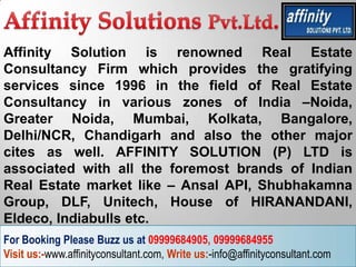 Affinity Solution is renowned Real Estate
Consultancy Firm which provides the gratifying
services since 1996 in the field of Real Estate
Consultancy in various zones of India –Noida,
Greater Noida, Mumbai, Kolkata, Bangalore,
Delhi/NCR, Chandigarh and also the other major
cites as well. AFFINITY SOLUTION (P) LTD is
associated with all the foremost brands of Indian
Real Estate market like – Ansal API, Shubhakamna
Group, DLF, Unitech, House of HIRANANDANI,
Eldeco, Indiabulls etc.
For Booking Please Buzz us at 09999684905, 09999684955
Visit us:-www.affinityconsultant.com, Write us:-info@affinityconsultant.com
 