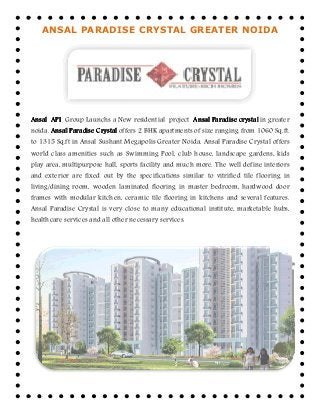 ANSAL PARADISE CRYSTAL GREATER NOIDA
AnsalAnsalAnsalAnsal APIAPIAPIAPI Group Launchs a New residential
noida. Ansal ParadiseAnsal ParadiseAnsal ParadiseAnsal Paradise CrystalCrystalCrystalCrystal offers 2 BHK apartments of size ranging from 1060 Sq.ft.
to 1315 Sq.ft in Ansal Sushant Megapolis
world class amenities such as Swimming Pool, club house, landscape gardens, kids
play area, multipurpose hall, sports facility and much more. The well define interiors
and exterior are fixed out by the specifications similar to vitrified tile flooring in
living/dining room, wooden laminated flooring in master bedroom, hardwood door
frames with modular kitchen, ceramic tile flooring in kitchens and several features.
Ansal Paradise Crystal is very close to many educational institute, marketable hubs,
healthcare services and all other necessary services.
ANSAL PARADISE CRYSTAL GREATER NOIDA
Launchs a New residential project AnsalAnsalAnsalAnsal ParadiseParadiseParadiseParadise crystalcrystalcrystalcrystal
offers 2 BHK apartments of size ranging from 1060 Sq.ft.
Ansal Sushant Megapolis Greater Noida. Ansal Paradise Crystal offers
world class amenities such as Swimming Pool, club house, landscape gardens, kids
play area, multipurpose hall, sports facility and much more. The well define interiors
and exterior are fixed out by the specifications similar to vitrified tile flooring in
living/dining room, wooden laminated flooring in master bedroom, hardwood door
ames with modular kitchen, ceramic tile flooring in kitchens and several features.
Ansal Paradise Crystal is very close to many educational institute, marketable hubs,
healthcare services and all other necessary services.
ANSAL PARADISE CRYSTAL GREATER NOIDA
crystalcrystalcrystalcrystal in greater
offers 2 BHK apartments of size ranging from 1060 Sq.ft.
Ansal Paradise Crystal offers
world class amenities such as Swimming Pool, club house, landscape gardens, kids
play area, multipurpose hall, sports facility and much more. The well define interiors
and exterior are fixed out by the specifications similar to vitrified tile flooring in
living/dining room, wooden laminated flooring in master bedroom, hardwood door
ames with modular kitchen, ceramic tile flooring in kitchens and several features.
Ansal Paradise Crystal is very close to many educational institute, marketable hubs,
 