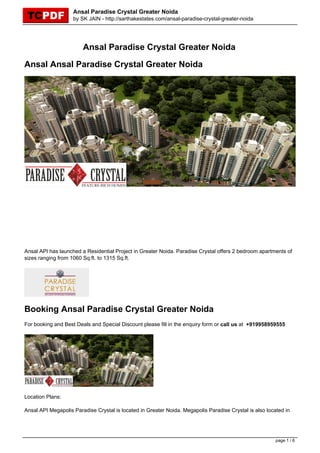 Ansal Paradise Crystal Greater Noida
                    by SK JAIN - http://sarthakestates.com/ansal-paradise-crystal-greater-noida




                        Ansal Paradise Crystal Greater Noida

Ansal Ansal Paradise Crystal Greater Noida




Ansal API has launched a Residential Project in Greater Noida. Paradise Crystal offers 2 bedroom apartments of
sizes ranging from 1060 Sq.ft. to 1315 Sq.ft.




Booking Ansal Paradise Crystal Greater Noida
For booking and Best Deals and Special Discount please fill in the enquiry form or call us at +919958959555




Location Plans:

Ansal API Megapolis Paradise Crystal is located in Greater Noida. Megapolis Paradise Crystal is also located in




                                                                                                         page 1 / 6
 