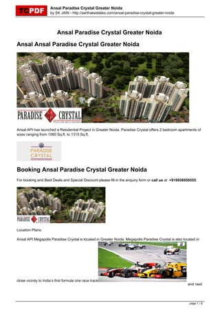 Ansal Paradise Crystal Greater Noida
                      by SK JAIN - http://sarthakestates.com/ansal-paradise-crystal-greater-noida




                          Ansal Paradise Crystal Greater Noida

Ansal Ansal Paradise Crystal Greater Noida




Ansal API has launched a Residential Project in Greater Noida. Paradise Crystal offers 2 bedroom apartments of
sizes ranging from 1060 Sq.ft. to 1315 Sq.ft.




Booking Ansal Paradise Crystal Greater Noida
For booking and Best Deals and Special Discount please fill in the enquiry form or call us at +919958959555




Location Plans:

Ansal API Megapolis Paradise Crystal is located in Greater Noida. Megapolis Paradise Crystal is also located in




close vicinity to India’s first formula one race track
                                                                                                        and next




                                                                                                         page 1 / 6
 