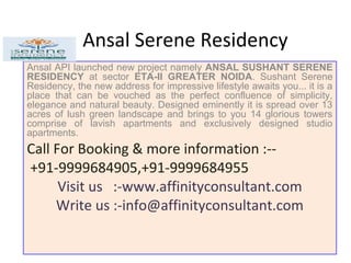 Ansal Serene Residency
Ansal API launched new project namely ANSAL SUSHANT SERENE
RESIDENCY at sector ETA-II GREATER NOIDA. Sushant Serene
Residency, the new address for impressive lifestyle awaits you... it is a
place that can be vouched as the perfect confluence of simplicity,
elegance and natural beauty. Designed eminently it is spread over 13
acres of lush green landscape and brings to you 14 glorious towers
comprise of lavish apartments and exclusively designed studio
apartments.
Call For Booking & more information :--
+91-9999684905,+91-9999684955
Visit us :-www.affinityconsultant.com
Write us :-info@affinityconsultant.com
 