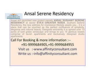 Ansal Serene Residency
Ansal API launched new project namely ANSAL SUSHANT SERENE
RESIDENCY at sector ETA-II GREATER NOIDA. Sushant Serene
Residency, the new address for impressive lifestyle awaits you... it is a
place that can be vouched as the perfect confluence of simplicity,
elegance and natural beauty. Designed eminently it is spread over 13
acres of lush green landscape and brings to you 14 glorious towers
comprise of lavish apartments and exclusively designed studio
apartments.apartments.
Call For Booking & more information :--
+91-9999684905,+91-9999684955
Visit us :-www.affinityconsultant.com
Write us :-info@affinityconsultant.com
 