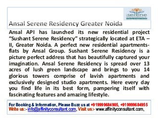 Ansal API has launched its new residential project
“Sushant Serene Residency” strategically located at ETA –
II, Greater Noida. A perfect new residential apartments-
flats by Ansal Group. Sushant Serene Residency is a
picture perfect address that has beautifully captured your
imagination. Ansal Serene Residency is spread over 13
acres of lush green landscape and brings to you 14
glorious towers comprise of lavish apartments and
exclusively designed studio apartments. Here every day
you find life in its best form, pampering itself with
fascinating features and amazing lifestyle.
For Booking & Information, Please Buzz us at +919999684905, +919999684955
Write us:- info@affinityconsultant.com, Visit us:- www.affinityconsultant.com,
 