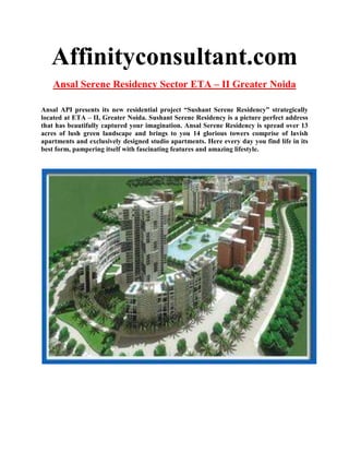 Affinityconsultant.com
    Ansal Serene Residency Sector ETA – II Greater Noida

Ansal API presents its new residential project “Sushant Serene Residency” strategically
located at ETA – II, Greater Noida. Sushant Serene Residency is a picture perfect address
that has beautifully captured your imagination. Ansal Serene Residency is spread over 13
acres of lush green landscape and brings to you 14 glorious towers comprise of lavish
apartments and exclusively designed studio apartments. Here every day you find life in its
best form, pampering itself with fascinating features and amazing lifestyle.
 