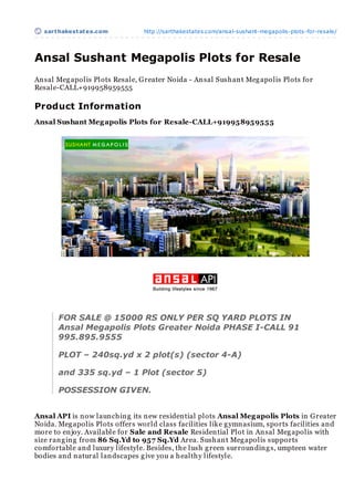 sart hakest at es.com          http://sarthakestates.com/ansal-sushant-megapolis-plots-for-resale/




Ansal Sushant Megapolis Plots for Resale
An sal Meg apolis Plots Resale, Greater Noida - An sal Sush an t Meg apolis Plots for
Resale-CALL+919958959555

Product Information
Ansal Sushant Meg apolis Plots for Resale-CALL+919958959555




       FOR SALE @ 15000 RS ONLY PER SQ YARD PLOTS IN
       Ansal Megapolis Plots Greater Noida PHASE I-CALL 91
       995.895.9555

       PLOT – 240sq.yd x 2 plot(s) (sector 4-A)

       and 335 sq.yd – 1 Plot (sector 5)

       POSSESSION GIVEN.


Ansal API is n ow laun ch in g its n ew residen tial plots Ansal Meg apolis Plots in Greater
Noida. Meg apolis Plots offers world class facilities like g ymn asium, sports facilities an d
more to en joy. Available for Sale and Resale Residen tial Plot in An sal Meg apolis with
size ran g in g from 86 Sq.Yd to 957 Sq.Yd Area. Sush an t Meg apolis supports
comfortable an d luxury lifestyle. Besides, th e lush g reen surroun din g s, umpteen water
bodies an d n atural lan dscapes g ive you a h ealth y lifestyle.
 