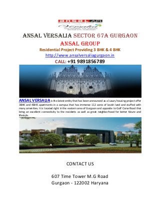 Ansal Versalia Sector 67A Gurgaon Ansal Group 
Residential Project Providing 3 BHK & 4 BHK 
http://www.ansalversaliagurgaon.in 
CALL: +91 9891856789 
ANSAL VERSALIA is the latest entity that has been announced as a luxury housing project offer 3BHK and 4BHK apartments in a campus that has immense 112 acres of lavish land and stuffed with many amenities. It is located right in the eastern area of Gurgaon and opposite to Golf Corse Road that bring an excellent connectivity to the residents as well as great neighborhood for better future and lifestyle. 
CONTACT US 
607 Time Tower M.G Road 
Gurgaon - 122002 Haryana 