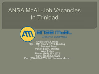 ANSA McAL Limited
9th – 11th Floors, TATIL Building
11 Maraval Road
Port of Spain, Trinidad
West Indies
Phone: (868) 223-2672
Phone: (868) 225-6225
Fax: (868) 624-8753 http://ansamcal.com
 