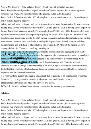 Ans: a) Net Exports = Total value of Export - Total value of import of a country
Trade Surplus is actually defined as positive value of the net exports , i.e. if above equation
comes as +ve or exports exceeds imports of a country called as trade surplus
Trade Deficit defined as opposite of Trade surplus i.e. when total imports exceeds total imports
or net exports become negative.
b) International trade i.e. import and export transactions between the countries. So any economy
having trade surplus would always have better GDP and growth. So, it is having direct impact on
the employment of a country as well. For example, from 1950 to late 1990s, India is called as an
agriculture economy and it was exporting majorly jute, cotton, milk, sugar etc. As most of the
population are farmers and slowly the shift happen to service sector and manufacturing as per the
international demands. And now India is having the largest share of service sector and then
manufacturing and last share is of agriculture sector in its GDP. Most of the people are now
employed either in IT sector, consulting, banking etc .
c) Free trade can kill domestic industry , hence jobs of individual and aggregate level can be
affetced positive or negative depends upon the exposure of a country on free trade commodities.
d) Balance of Payments (bop): BOP is a record of all transactions of a country made by its
residents .It has 3 components Current account, Capital account and Financial account.
Financial account is change in the ownership of an asset, Capital account are transactions that
dont affect the economic otput and current account measures international trade i.e. net direct
payments and income on investments.
It is reported for a quarter or a year to understand that of country is on fiscal deficit or surplus.
Features : 1) It is a systematic records of all transactions made by the country.
2) It includes all transactions of goods, services and assets.
3) Total debits and credits of international transaction for a country are recorded
Solution
Ans: a) Net Exports = Total value of Export - Total value of import of a country
Trade Surplus is actually defined as positive value of the net exports , i.e. if above equation
comes as +ve or exports exceeds imports of a country called as trade surplus
Trade Deficit defined as opposite of Trade surplus i.e. when total imports exceeds total imports
or net exports become negative.
b) International trade i.e. import and export transactions between the countries. So any economy
having trade surplus would always have better GDP and growth. So, it is having direct impact on
the employment of a country as well. For example, from 1950 to late 1990s, India is called as an
 