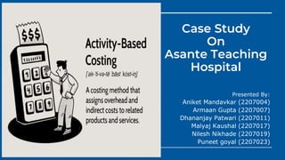 Case Study
On
Asante Teaching
Hospital
Presented By:
Aniket Mandavkar (2207004)
Armaan Gupta (2207007)
Dhananjay Patwari (2207011)
Malyaj Kaushal (2207017)
Nilesh Nikhade (2207019)
Puneet goyal (2207023)
 