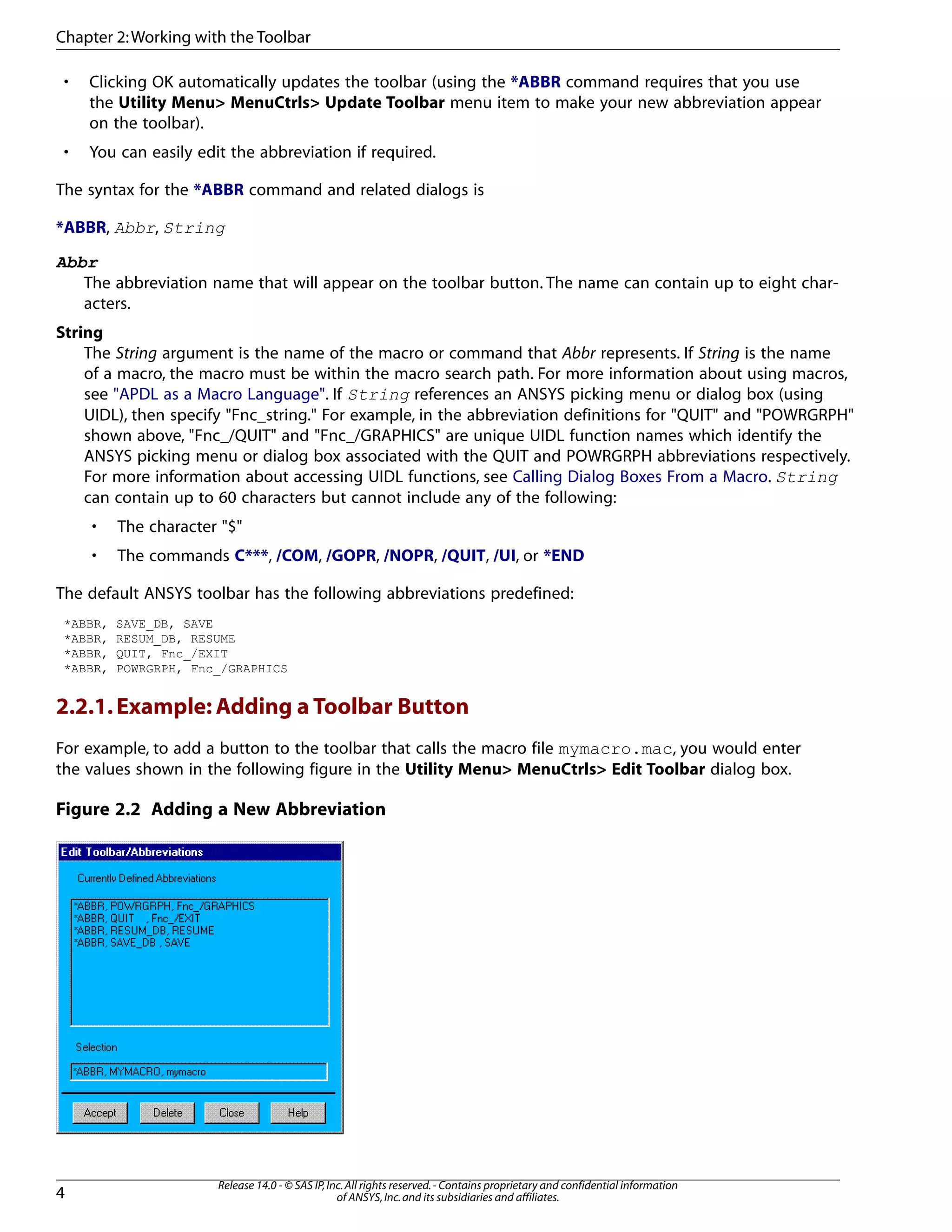• Clicking OK automatically updates the toolbar (using the *ABBR command requires that you use
the Utility Menu> MenuCtrls> Update Toolbar menu item to make your new abbreviation appear
on the toolbar).
• You can easily edit the abbreviation if required.
The syntax for the *ABBR command and related dialogs is
*ABBR, Abbr, String
Abbr
The abbreviation name that will appear on the toolbar button. The name can contain up to eight char-
acters.
String
The String argument is the name of the macro or command that Abbr represents. If String is the name
of a macro, the macro must be within the macro search path. For more information about using macros,
see "APDL as a Macro Language". If String references an ANSYS picking menu or dialog box (using
UIDL), then specify "Fnc_string." For example, in the abbreviation definitions for "QUIT" and "POWRGRPH"
shown above, "Fnc_/QUIT" and "Fnc_/GRAPHICS" are unique UIDL function names which identify the
ANSYS picking menu or dialog box associated with the QUIT and POWRGRPH abbreviations respectively.
For more information about accessing UIDL functions, see Calling Dialog Boxes From a Macro. String
can contain up to 60 characters but cannot include any of the following:
• The character "$"
• The commands C***, /COM, /GOPR, /NOPR, /QUIT, /UI, or *END
The default ANSYS toolbar has the following abbreviations predefined:
*ABBR, SAVE_DB, SAVE
*ABBR, RESUM_DB, RESUME
*ABBR, QUIT, Fnc_/EXIT
*ABBR, POWRGRPH, Fnc_/GRAPHICS
2.2.1.Example: Adding a Toolbar Button
For example, to add a button to the toolbar that calls the macro file mymacro.mac, you would enter
the values shown in the following figure in the Utility Menu> MenuCtrls> Edit Toolbar dialog box.
Figure 2.2 Adding a New Abbreviation
Release 14.0 - © SAS IP,Inc.All rights reserved.- Contains proprietary and confidential information
of ANSYS,Inc.and its subsidiaries and affiliates.4
Chapter 2:Working with the Toolbar
 