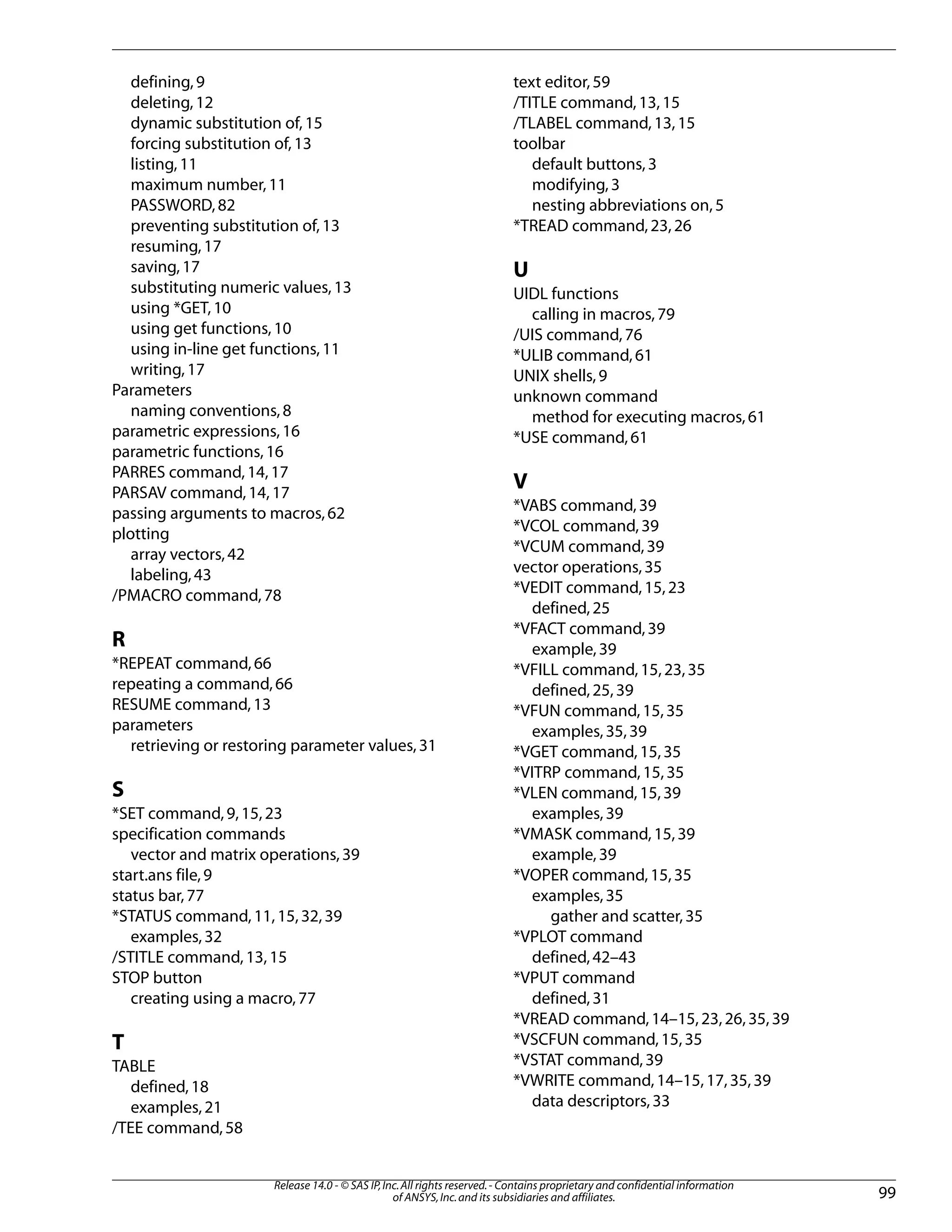 defining,9
deleting,12
dynamic substitution of,15
forcing substitution of,13
listing,11
maximum number,11
PASSWORD,82
preventing substitution of,13
resuming,17
saving,17
substituting numeric values,13
using *GET,10
using get functions,10
using in-line get functions,11
writing,17
Parameters
naming conventions,8
parametric expressions,16
parametric functions,16
PARRES command,14,17
PARSAV command,14,17
passing arguments to macros,62
plotting
array vectors,42
labeling,43
/PMACRO command,78
R
*REPEAT command,66
repeating a command,66
RESUME command,13
parameters
retrieving or restoring parameter values,31
S
*SET command,9,15,23
specification commands
vector and matrix operations,39
start.ans file,9
status bar,77
*STATUS command,11,15,32,39
examples,32
/STITLE command,13,15
STOP button
creating using a macro,77
T
TABLE
defined,18
examples,21
/TEE command,58
text editor,59
/TITLE command,13,15
/TLABEL command,13,15
toolbar
default buttons,3
modifying,3
nesting abbreviations on,5
*TREAD command,23,26
U
UIDL functions
calling in macros,79
/UIS command,76
*ULIB command,61
UNIX shells,9
unknown command
method for executing macros,61
*USE command,61
V
*VABS command,39
*VCOL command,39
*VCUM command,39
vector operations,35
*VEDIT command,15,23
defined,25
*VFACT command,39
example,39
*VFILL command,15,23,35
defined,25,39
*VFUN command,15,35
examples,35,39
*VGET command,15,35
*VITRP command,15,35
*VLEN command,15,39
examples,39
*VMASK command,15,39
example,39
*VOPER command,15,35
examples,35
gather and scatter,35
*VPLOT command
defined,42–43
*VPUT command
defined,31
*VREAD command,14–15,23,26,35,39
*VSCFUN command,15,35
*VSTAT command,39
*VWRITE command,14–15,17,35,39
data descriptors,33
99
Release 14.0 - © SAS IP,Inc.All rights reserved.- Contains proprietary and confidential information
of ANSYS,Inc.and its subsidiaries and affiliates.
 