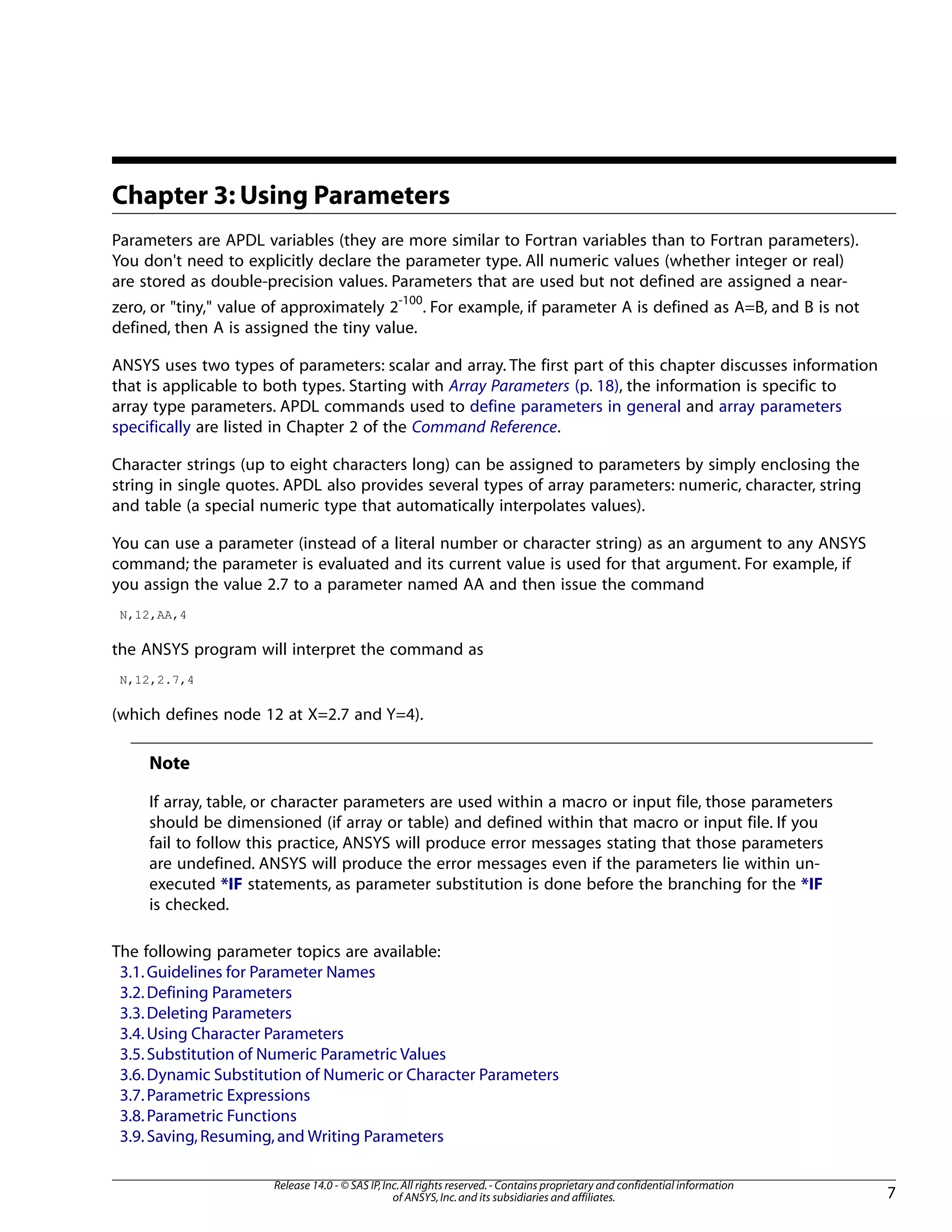 Chapter 3: Using Parameters
Parameters are APDL variables (they are more similar to Fortran variables than to Fortran parameters).
You don't need to explicitly declare the parameter type. All numeric values (whether integer or real)
are stored as double-precision values. Parameters that are used but not defined are assigned a near-
zero, or "tiny," value of approximately 2-100
. For example, if parameter A is defined as A=B, and B is not
defined, then A is assigned the tiny value.
ANSYS uses two types of parameters: scalar and array. The first part of this chapter discusses information
that is applicable to both types. Starting with Array Parameters (p. 18), the information is specific to
array type parameters. APDL commands used to define parameters in general and array parameters
specifically are listed in Chapter 2 of the Command Reference.
Character strings (up to eight characters long) can be assigned to parameters by simply enclosing the
string in single quotes. APDL also provides several types of array parameters: numeric, character, string
and table (a special numeric type that automatically interpolates values).
You can use a parameter (instead of a literal number or character string) as an argument to any ANSYS
command; the parameter is evaluated and its current value is used for that argument. For example, if
you assign the value 2.7 to a parameter named AA and then issue the command
N,12,AA,4
the ANSYS program will interpret the command as
N,12,2.7,4
(which defines node 12 at X=2.7 and Y=4).
Note
If array, table, or character parameters are used within a macro or input file, those parameters
should be dimensioned (if array or table) and defined within that macro or input file. If you
fail to follow this practice, ANSYS will produce error messages stating that those parameters
are undefined. ANSYS will produce the error messages even if the parameters lie within un-
executed *IF statements, as parameter substitution is done before the branching for the *IF
is checked.
The following parameter topics are available:
3.1.Guidelines for Parameter Names
3.2.Defining Parameters
3.3.Deleting Parameters
3.4.Using Character Parameters
3.5.Substitution of Numeric Parametric Values
3.6.Dynamic Substitution of Numeric or Character Parameters
3.7.Parametric Expressions
3.8.Parametric Functions
3.9.Saving,Resuming,and Writing Parameters
7
Release 14.0 - © SAS IP,Inc.All rights reserved.- Contains proprietary and confidential information
of ANSYS,Inc.and its subsidiaries and affiliates.
 