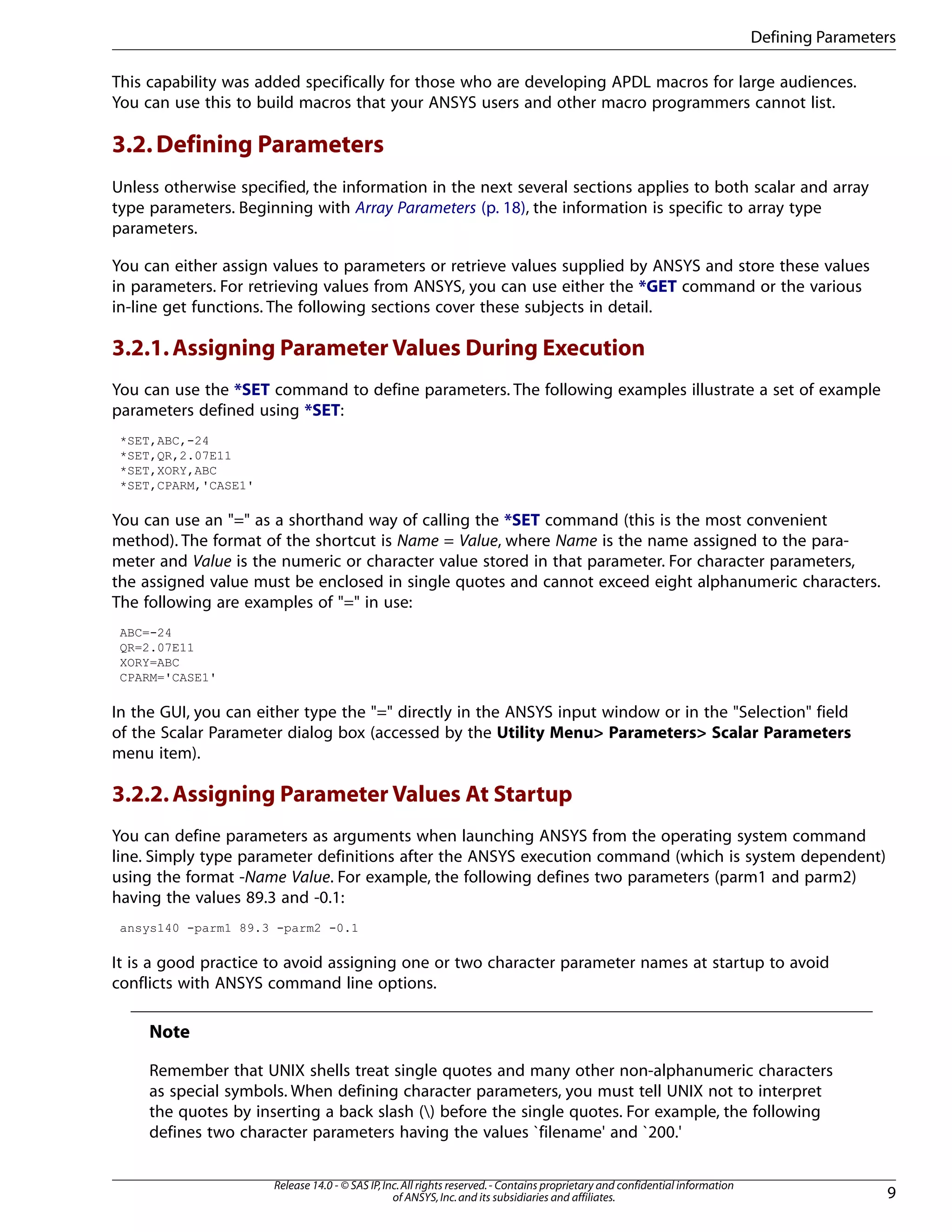 This capability was added specifically for those who are developing APDL macros for large audiences.
You can use this to build macros that your ANSYS users and other macro programmers cannot list.
3.2.Defining Parameters
Unless otherwise specified, the information in the next several sections applies to both scalar and array
type parameters. Beginning with Array Parameters (p. 18), the information is specific to array type
parameters.
You can either assign values to parameters or retrieve values supplied by ANSYS and store these values
in parameters. For retrieving values from ANSYS, you can use either the *GET command or the various
in-line get functions. The following sections cover these subjects in detail.
3.2.1.Assigning Parameter Values During Execution
You can use the *SET command to define parameters. The following examples illustrate a set of example
parameters defined using *SET:
*SET,ABC,-24
*SET,QR,2.07E11
*SET,XORY,ABC
*SET,CPARM,'CASE1'
You can use an "=" as a shorthand way of calling the *SET command (this is the most convenient
method). The format of the shortcut is Name = Value, where Name is the name assigned to the para-
meter and Value is the numeric or character value stored in that parameter. For character parameters,
the assigned value must be enclosed in single quotes and cannot exceed eight alphanumeric characters.
The following are examples of "=" in use:
ABC=-24
QR=2.07E11
XORY=ABC
CPARM='CASE1'
In the GUI, you can either type the "=" directly in the ANSYS input window or in the "Selection" field
of the Scalar Parameter dialog box (accessed by the Utility Menu> Parameters> Scalar Parameters
menu item).
3.2.2.Assigning Parameter Values At Startup
You can define parameters as arguments when launching ANSYS from the operating system command
line. Simply type parameter definitions after the ANSYS execution command (which is system dependent)
using the format -Name Value. For example, the following defines two parameters (parm1 and parm2)
having the values 89.3 and -0.1:
ansys140 -parm1 89.3 -parm2 -0.1
It is a good practice to avoid assigning one or two character parameter names at startup to avoid
conflicts with ANSYS command line options.
Note
Remember that UNIX shells treat single quotes and many other non-alphanumeric characters
as special symbols. When defining character parameters, you must tell UNIX not to interpret
the quotes by inserting a back slash () before the single quotes. For example, the following
defines two character parameters having the values `filename' and `200.'
9
Release 14.0 - © SAS IP,Inc.All rights reserved.- Contains proprietary and confidential information
of ANSYS,Inc.and its subsidiaries and affiliates.
Defining Parameters
 