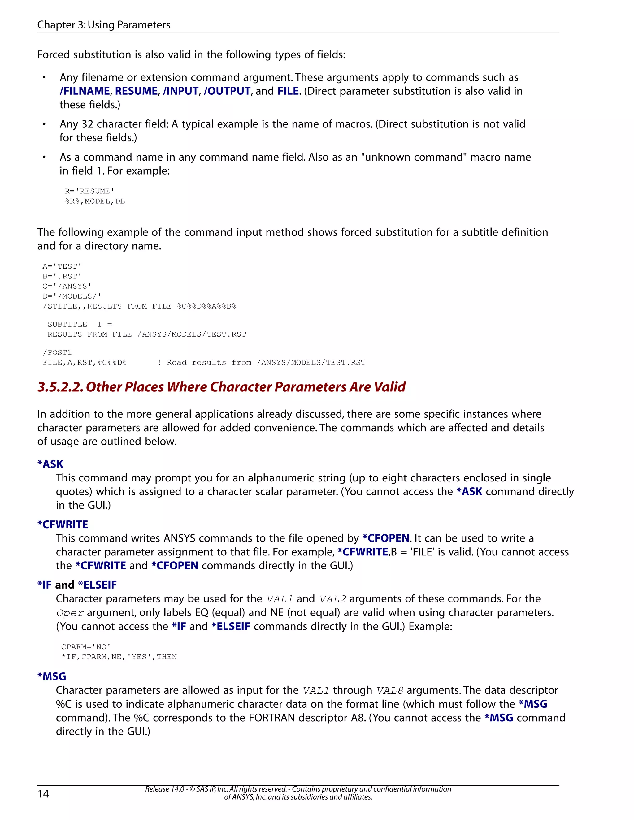 Forced substitution is also valid in the following types of fields:
• Any filename or extension command argument. These arguments apply to commands such as
/FILNAME, RESUME, /INPUT, /OUTPUT, and FILE. (Direct parameter substitution is also valid in
these fields.)
• Any 32 character field: A typical example is the name of macros. (Direct substitution is not valid
for these fields.)
• As a command name in any command name field. Also as an "unknown command" macro name
in field 1. For example:
R='RESUME'
%R%,MODEL,DB
The following example of the command input method shows forced substitution for a subtitle definition
and for a directory name.
A='TEST'
B='.RST'
C='/ANSYS'
D='/MODELS/'
/STITLE,,RESULTS FROM FILE %C%%D%%A%%B%
SUBTITLE 1 =
RESULTS FROM FILE /ANSYS/MODELS/TEST.RST
/POST1
FILE,A,RST,%C%%D% ! Read results from /ANSYS/MODELS/TEST.RST
3.5.2.2.Other Places Where Character Parameters Are Valid
In addition to the more general applications already discussed, there are some specific instances where
character parameters are allowed for added convenience. The commands which are affected and details
of usage are outlined below.
*ASK
This command may prompt you for an alphanumeric string (up to eight characters enclosed in single
quotes) which is assigned to a character scalar parameter. (You cannot access the *ASK command directly
in the GUI.)
*CFWRITE
This command writes ANSYS commands to the file opened by *CFOPEN. It can be used to write a
character parameter assignment to that file. For example, *CFWRITE,B = 'FILE' is valid. (You cannot access
the *CFWRITE and *CFOPEN commands directly in the GUI.)
*IF and *ELSEIF
Character parameters may be used for the VAL1 and VAL2 arguments of these commands. For the
Oper argument, only labels EQ (equal) and NE (not equal) are valid when using character parameters.
(You cannot access the *IF and *ELSEIF commands directly in the GUI.) Example:
CPARM='NO'
*IF,CPARM,NE,'YES',THEN
*MSG
Character parameters are allowed as input for the VAL1 through VAL8 arguments. The data descriptor
%C is used to indicate alphanumeric character data on the format line (which must follow the *MSG
command). The %C corresponds to the FORTRAN descriptor A8. (You cannot access the *MSG command
directly in the GUI.)
Release 14.0 - © SAS IP,Inc.All rights reserved.- Contains proprietary and confidential information
of ANSYS,Inc.and its subsidiaries and affiliates.14
Chapter 3:Using Parameters
 
