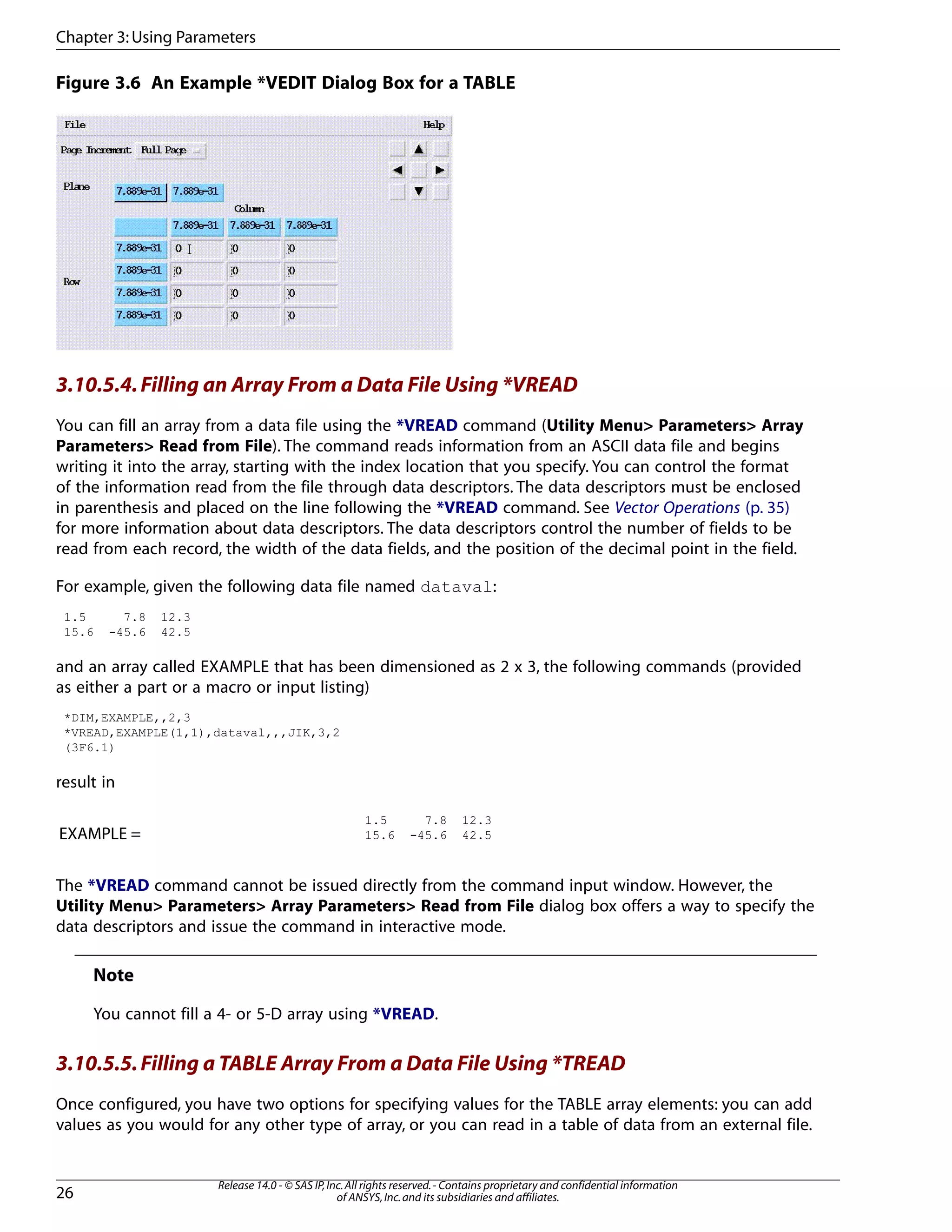Figure 3.6 An Example *VEDIT Dialog Box for a TABLE
3.10.5.4.Filling an Array From a Data File Using *VREAD
You can fill an array from a data file using the *VREAD command (Utility Menu> Parameters> Array
Parameters> Read from File). The command reads information from an ASCII data file and begins
writing it into the array, starting with the index location that you specify. You can control the format
of the information read from the file through data descriptors. The data descriptors must be enclosed
in parenthesis and placed on the line following the *VREAD command. See Vector Operations (p. 35)
for more information about data descriptors. The data descriptors control the number of fields to be
read from each record, the width of the data fields, and the position of the decimal point in the field.
For example, given the following data file named dataval:
1.5 7.8 12.3
15.6 -45.6 42.5
and an array called EXAMPLE that has been dimensioned as 2 x 3, the following commands (provided
as either a part or a macro or input listing)
*DIM,EXAMPLE,,2,3
*VREAD,EXAMPLE(1,1),dataval,,,JIK,3,2
(3F6.1)
result in
1.5 7.8 12.3
15.6 -45.6 42.5EXAMPLE =
The *VREAD command cannot be issued directly from the command input window. However, the
Utility Menu> Parameters> Array Parameters> Read from File dialog box offers a way to specify the
data descriptors and issue the command in interactive mode.
Note
You cannot fill a 4- or 5-D array using *VREAD.
3.10.5.5.Filling a TABLE Array From a Data File Using *TREAD
Once configured, you have two options for specifying values for the TABLE array elements: you can add
values as you would for any other type of array, or you can read in a table of data from an external file.
Release 14.0 - © SAS IP,Inc.All rights reserved.- Contains proprietary and confidential information
of ANSYS,Inc.and its subsidiaries and affiliates.26
Chapter 3:Using Parameters
 