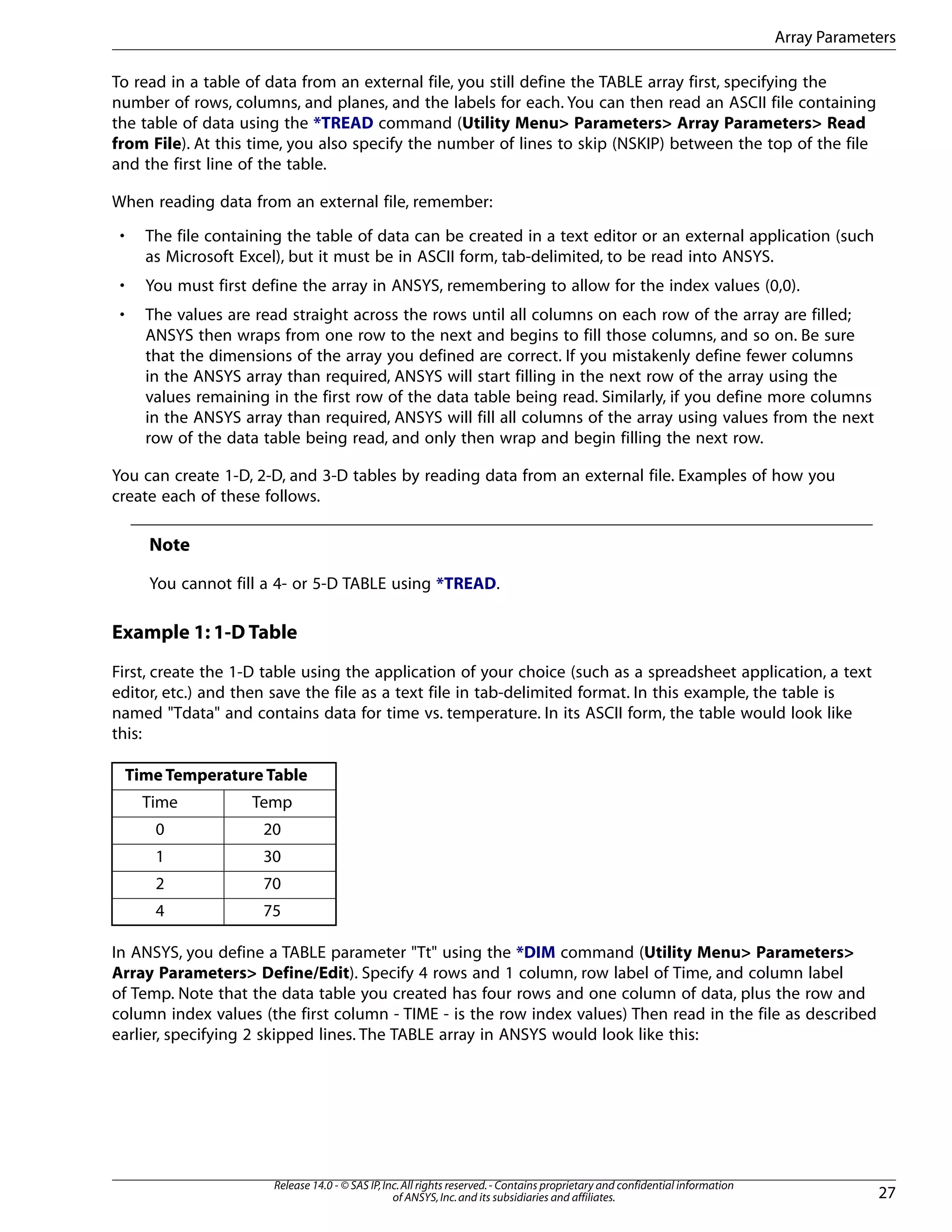 To read in a table of data from an external file, you still define the TABLE array first, specifying the
number of rows, columns, and planes, and the labels for each. You can then read an ASCII file containing
the table of data using the *TREAD command (Utility Menu> Parameters> Array Parameters> Read
from File). At this time, you also specify the number of lines to skip (NSKIP) between the top of the file
and the first line of the table.
When reading data from an external file, remember:
• The file containing the table of data can be created in a text editor or an external application (such
as Microsoft Excel), but it must be in ASCII form, tab-delimited, to be read into ANSYS.
• You must first define the array in ANSYS, remembering to allow for the index values (0,0).
• The values are read straight across the rows until all columns on each row of the array are filled;
ANSYS then wraps from one row to the next and begins to fill those columns, and so on. Be sure
that the dimensions of the array you defined are correct. If you mistakenly define fewer columns
in the ANSYS array than required, ANSYS will start filling in the next row of the array using the
values remaining in the first row of the data table being read. Similarly, if you define more columns
in the ANSYS array than required, ANSYS will fill all columns of the array using values from the next
row of the data table being read, and only then wrap and begin filling the next row.
You can create 1-D, 2-D, and 3-D tables by reading data from an external file. Examples of how you
create each of these follows.
Note
You cannot fill a 4- or 5-D TABLE using *TREAD.
Example 1: 1-D Table
First, create the 1-D table using the application of your choice (such as a spreadsheet application, a text
editor, etc.) and then save the file as a text file in tab-delimited format. In this example, the table is
named "Tdata" and contains data for time vs. temperature. In its ASCII form, the table would look like
this:
Time Temperature Table
TempTime
200
301
702
754
In ANSYS, you define a TABLE parameter "Tt" using the *DIM command (Utility Menu> Parameters>
Array Parameters> Define/Edit). Specify 4 rows and 1 column, row label of Time, and column label
of Temp. Note that the data table you created has four rows and one column of data, plus the row and
column index values (the first column - TIME - is the row index values) Then read in the file as described
earlier, specifying 2 skipped lines. The TABLE array in ANSYS would look like this:
27
Release 14.0 - © SAS IP,Inc.All rights reserved.- Contains proprietary and confidential information
of ANSYS,Inc.and its subsidiaries and affiliates.
Array Parameters
 