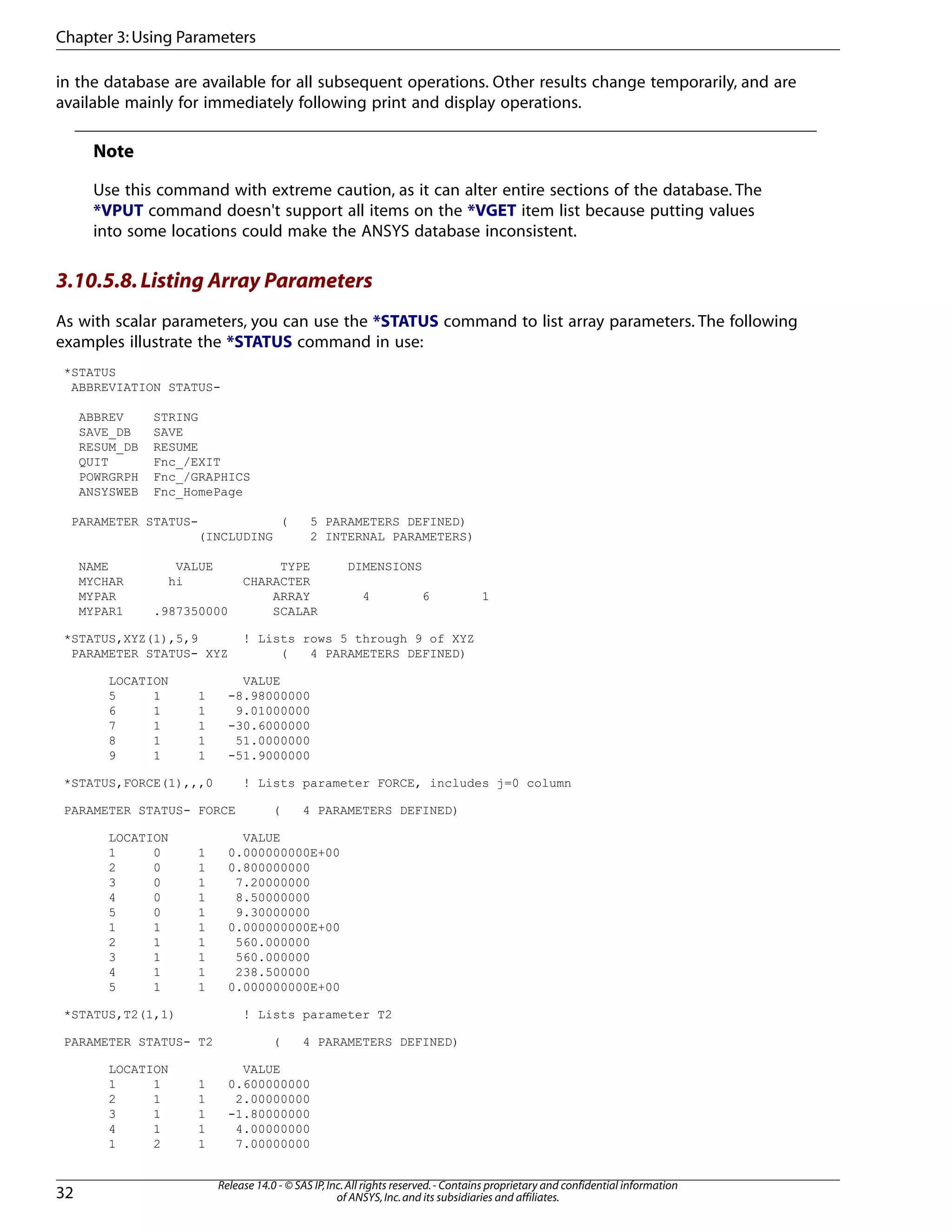 in the database are available for all subsequent operations. Other results change temporarily, and are
available mainly for immediately following print and display operations.
Note
Use this command with extreme caution, as it can alter entire sections of the database. The
*VPUT command doesn't support all items on the *VGET item list because putting values
into some locations could make the ANSYS database inconsistent.
3.10.5.8.Listing Array Parameters
As with scalar parameters, you can use the *STATUS command to list array parameters. The following
examples illustrate the *STATUS command in use:
*STATUS
ABBREVIATION STATUS-
ABBREV STRING
SAVE_DB SAVE
RESUM_DB RESUME
QUIT Fnc_/EXIT
POWRGRPH Fnc_/GRAPHICS
ANSYSWEB Fnc_HomePage
PARAMETER STATUS- ( 5 PARAMETERS DEFINED)
(INCLUDING 2 INTERNAL PARAMETERS)
NAME VALUE TYPE DIMENSIONS
MYCHAR hi CHARACTER
MYPAR ARRAY 4 6 1
MYPAR1 .987350000 SCALAR
*STATUS,XYZ(1),5,9 ! Lists rows 5 through 9 of XYZ
PARAMETER STATUS- XYZ ( 4 PARAMETERS DEFINED)
LOCATION VALUE
5 1 1 -8.98000000
6 1 1 9.01000000
7 1 1 -30.6000000
8 1 1 51.0000000
9 1 1 -51.9000000
*STATUS,FORCE(1),,,0 ! Lists parameter FORCE, includes j=0 column
PARAMETER STATUS- FORCE ( 4 PARAMETERS DEFINED)
LOCATION VALUE
1 0 1 0.000000000E+00
2 0 1 0.800000000
3 0 1 7.20000000
4 0 1 8.50000000
5 0 1 9.30000000
1 1 1 0.000000000E+00
2 1 1 560.000000
3 1 1 560.000000
4 1 1 238.500000
5 1 1 0.000000000E+00
*STATUS,T2(1,1) ! Lists parameter T2
PARAMETER STATUS- T2 ( 4 PARAMETERS DEFINED)
LOCATION VALUE
1 1 1 0.600000000
2 1 1 2.00000000
3 1 1 -1.80000000
4 1 1 4.00000000
1 2 1 7.00000000
Release 14.0 - © SAS IP,Inc.All rights reserved.- Contains proprietary and confidential information
of ANSYS,Inc.and its subsidiaries and affiliates.32
Chapter 3:Using Parameters
 