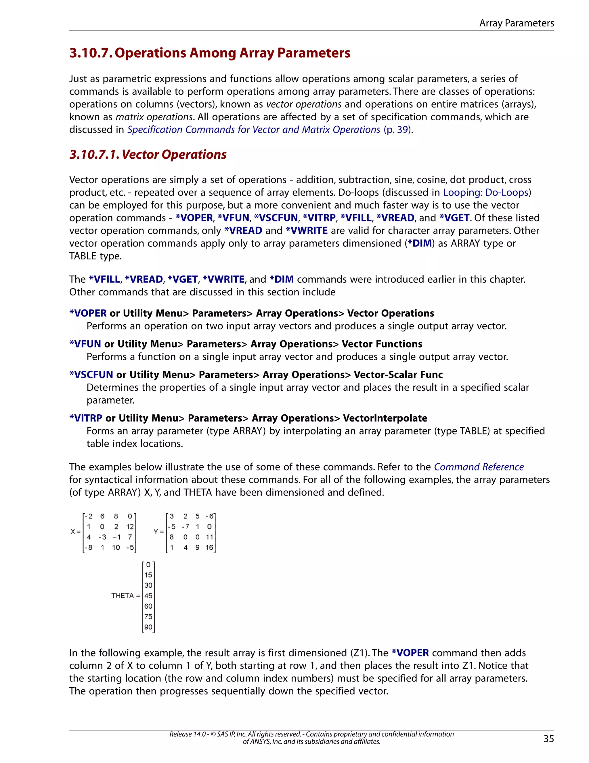 3.10.7.Operations Among Array Parameters
Just as parametric expressions and functions allow operations among scalar parameters, a series of
commands is available to perform operations among array parameters. There are classes of operations:
operations on columns (vectors), known as vector operations and operations on entire matrices (arrays),
known as matrix operations. All operations are affected by a set of specification commands, which are
discussed in Specification Commands for Vector and Matrix Operations (p. 39).
3.10.7.1.Vector Operations
Vector operations are simply a set of operations - addition, subtraction, sine, cosine, dot product, cross
product, etc. - repeated over a sequence of array elements. Do-loops (discussed in Looping: Do-Loops)
can be employed for this purpose, but a more convenient and much faster way is to use the vector
operation commands - *VOPER, *VFUN, *VSCFUN, *VITRP, *VFILL, *VREAD, and *VGET. Of these listed
vector operation commands, only *VREAD and *VWRITE are valid for character array parameters. Other
vector operation commands apply only to array parameters dimensioned (*DIM) as ARRAY type or
TABLE type.
The *VFILL, *VREAD, *VGET, *VWRITE, and *DIM commands were introduced earlier in this chapter.
Other commands that are discussed in this section include
*VOPER or Utility Menu> Parameters> Array Operations> Vector Operations
Performs an operation on two input array vectors and produces a single output array vector.
*VFUN or Utility Menu> Parameters> Array Operations> Vector Functions
Performs a function on a single input array vector and produces a single output array vector.
*VSCFUN or Utility Menu> Parameters> Array Operations> Vector-Scalar Func
Determines the properties of a single input array vector and places the result in a specified scalar
parameter.
*VITRP or Utility Menu> Parameters> Array Operations> VectorInterpolate
Forms an array parameter (type ARRAY) by interpolating an array parameter (type TABLE) at specified
table index locations.
The examples below illustrate the use of some of these commands. Refer to the Command Reference
for syntactical information about these commands. For all of the following examples, the array parameters
(of type ARRAY) X, Y, and THETA have been dimensioned and defined.
In the following example, the result array is first dimensioned (Z1). The *VOPER command then adds
column 2 of X to column 1 of Y, both starting at row 1, and then places the result into Z1. Notice that
the starting location (the row and column index numbers) must be specified for all array parameters.
The operation then progresses sequentially down the specified vector.
35
Release 14.0 - © SAS IP,Inc.All rights reserved.- Contains proprietary and confidential information
of ANSYS,Inc.and its subsidiaries and affiliates.
Array Parameters
 