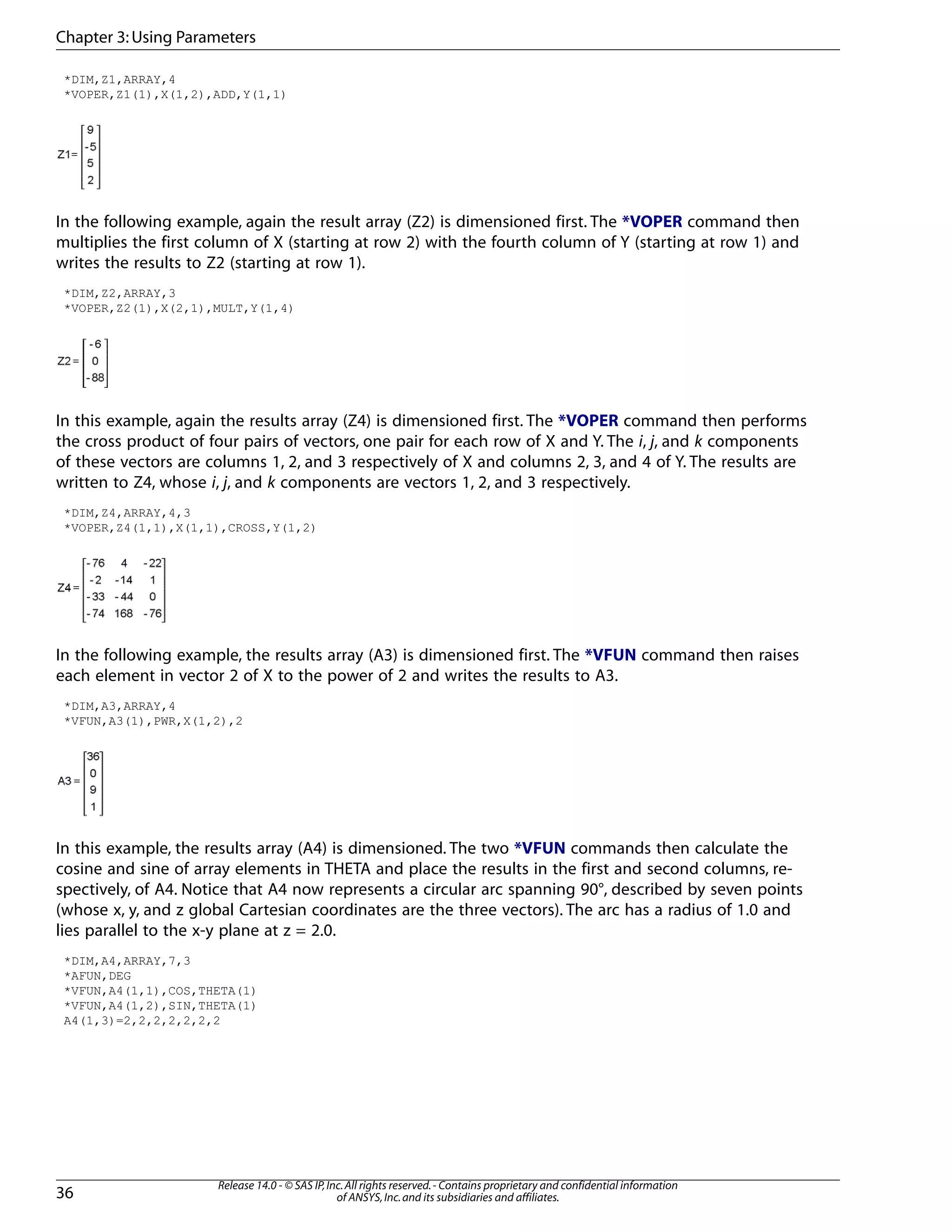 *DIM,Z1,ARRAY,4
*VOPER,Z1(1),X(1,2),ADD,Y(1,1)
In the following example, again the result array (Z2) is dimensioned first. The *VOPER command then
multiplies the first column of X (starting at row 2) with the fourth column of Y (starting at row 1) and
writes the results to Z2 (starting at row 1).
*DIM,Z2,ARRAY,3
*VOPER,Z2(1),X(2,1),MULT,Y(1,4)
In this example, again the results array (Z4) is dimensioned first. The *VOPER command then performs
the cross product of four pairs of vectors, one pair for each row of X and Y. The i, j, and k components
of these vectors are columns 1, 2, and 3 respectively of X and columns 2, 3, and 4 of Y. The results are
written to Z4, whose i, j, and k components are vectors 1, 2, and 3 respectively.
*DIM,Z4,ARRAY,4,3
*VOPER,Z4(1,1),X(1,1),CROSS,Y(1,2)
In the following example, the results array (A3) is dimensioned first. The *VFUN command then raises
each element in vector 2 of X to the power of 2 and writes the results to A3.
*DIM,A3,ARRAY,4
*VFUN,A3(1),PWR,X(1,2),2
In this example, the results array (A4) is dimensioned. The two *VFUN commands then calculate the
cosine and sine of array elements in THETA and place the results in the first and second columns, re-
spectively, of A4. Notice that A4 now represents a circular arc spanning 90°, described by seven points
(whose x, y, and z global Cartesian coordinates are the three vectors). The arc has a radius of 1.0 and
lies parallel to the x-y plane at z = 2.0.
*DIM,A4,ARRAY,7,3
*AFUN,DEG
*VFUN,A4(1,1),COS,THETA(1)
*VFUN,A4(1,2),SIN,THETA(1)
A4(1,3)=2,2,2,2,2,2,2
Release 14.0 - © SAS IP,Inc.All rights reserved.- Contains proprietary and confidential information
of ANSYS,Inc.and its subsidiaries and affiliates.36
Chapter 3:Using Parameters
 