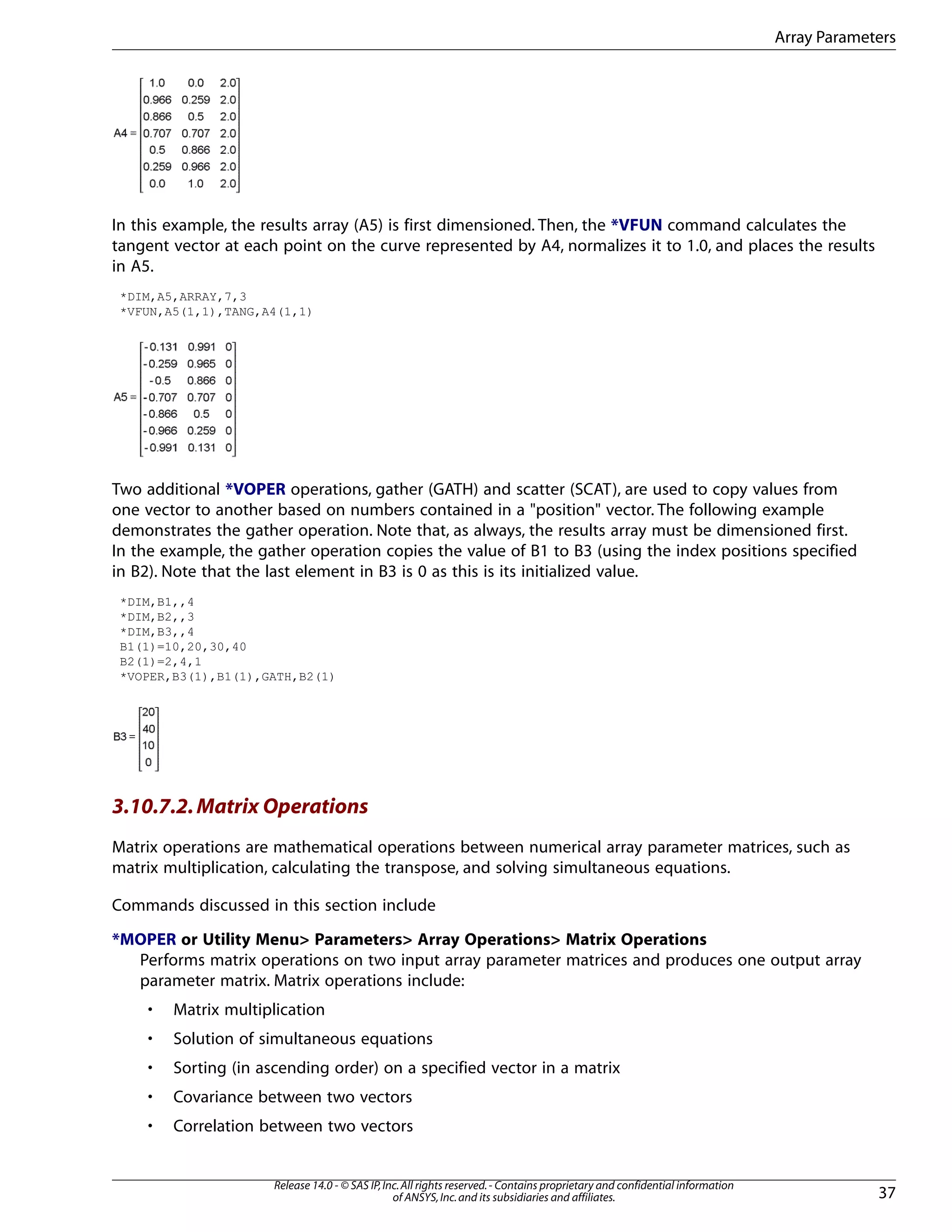 In this example, the results array (A5) is first dimensioned. Then, the *VFUN command calculates the
tangent vector at each point on the curve represented by A4, normalizes it to 1.0, and places the results
in A5.
*DIM,A5,ARRAY,7,3
*VFUN,A5(1,1),TANG,A4(1,1)
Two additional *VOPER operations, gather (GATH) and scatter (SCAT), are used to copy values from
one vector to another based on numbers contained in a "position" vector. The following example
demonstrates the gather operation. Note that, as always, the results array must be dimensioned first.
In the example, the gather operation copies the value of B1 to B3 (using the index positions specified
in B2). Note that the last element in B3 is 0 as this is its initialized value.
*DIM,B1,,4
*DIM,B2,,3
*DIM,B3,,4
B1(1)=10,20,30,40
B2(1)=2,4,1
*VOPER,B3(1),B1(1),GATH,B2(1)
3.10.7.2.Matrix Operations
Matrix operations are mathematical operations between numerical array parameter matrices, such as
matrix multiplication, calculating the transpose, and solving simultaneous equations.
Commands discussed in this section include
*MOPER or Utility Menu> Parameters> Array Operations> Matrix Operations
Performs matrix operations on two input array parameter matrices and produces one output array
parameter matrix. Matrix operations include:
• Matrix multiplication
• Solution of simultaneous equations
• Sorting (in ascending order) on a specified vector in a matrix
• Covariance between two vectors
• Correlation between two vectors
37
Release 14.0 - © SAS IP,Inc.All rights reserved.- Contains proprietary and confidential information
of ANSYS,Inc.and its subsidiaries and affiliates.
Array Parameters
 