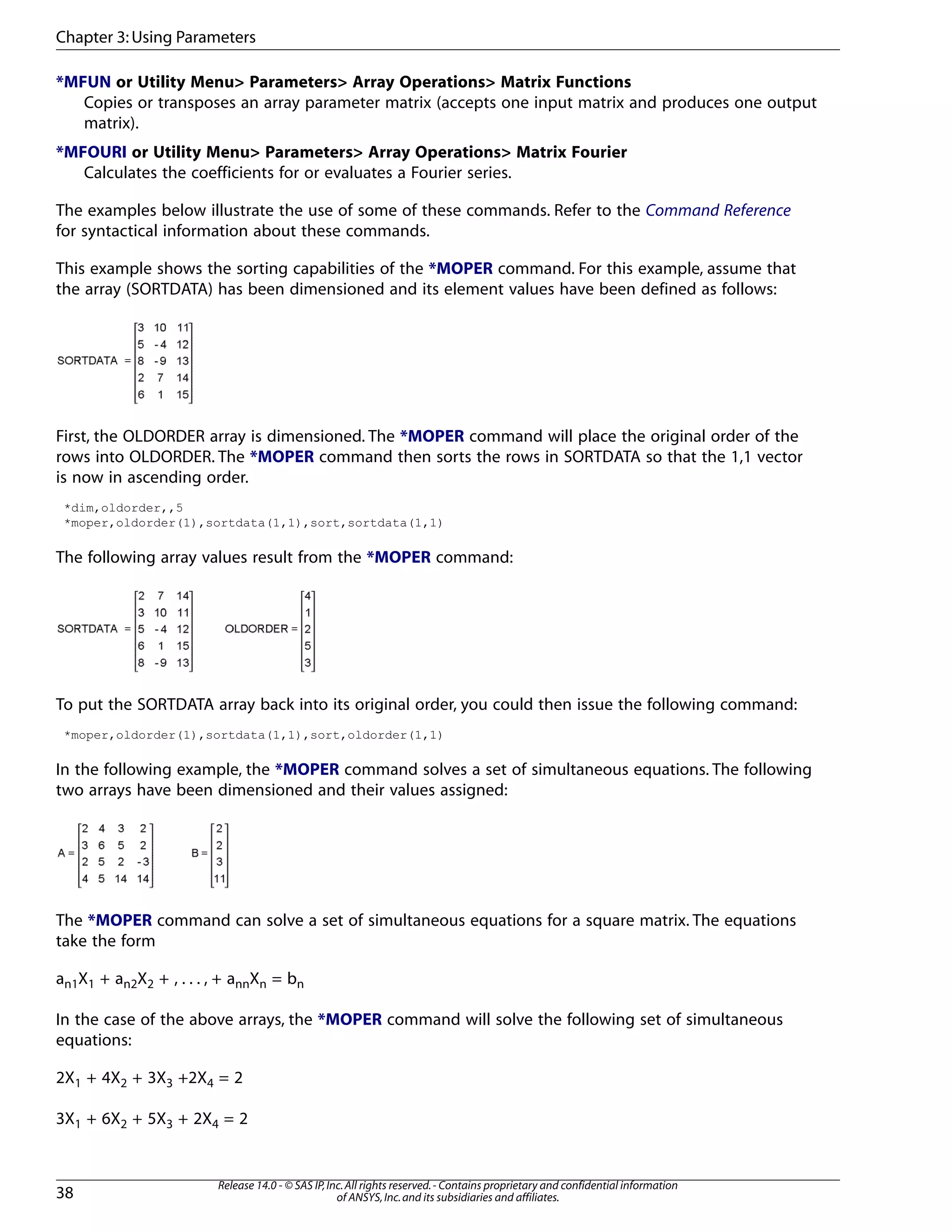 *MFUN or Utility Menu> Parameters> Array Operations> Matrix Functions
Copies or transposes an array parameter matrix (accepts one input matrix and produces one output
matrix).
*MFOURI or Utility Menu> Parameters> Array Operations> Matrix Fourier
Calculates the coefficients for or evaluates a Fourier series.
The examples below illustrate the use of some of these commands. Refer to the Command Reference
for syntactical information about these commands.
This example shows the sorting capabilities of the *MOPER command. For this example, assume that
the array (SORTDATA) has been dimensioned and its element values have been defined as follows:
First, the OLDORDER array is dimensioned. The *MOPER command will place the original order of the
rows into OLDORDER. The *MOPER command then sorts the rows in SORTDATA so that the 1,1 vector
is now in ascending order.
*dim,oldorder,,5
*moper,oldorder(1),sortdata(1,1),sort,sortdata(1,1)
The following array values result from the *MOPER command:
To put the SORTDATA array back into its original order, you could then issue the following command:
*moper,oldorder(1),sortdata(1,1),sort,oldorder(1,1)
In the following example, the *MOPER command solves a set of simultaneous equations. The following
two arrays have been dimensioned and their values assigned:
The *MOPER command can solve a set of simultaneous equations for a square matrix. The equations
take the form
an1X1 + an2X2 + , . . . , + annXn = bn
In the case of the above arrays, the *MOPER command will solve the following set of simultaneous
equations:
2X1 + 4X2 + 3X3 +2X4 = 2
3X1 + 6X2 + 5X3 + 2X4 = 2
Release 14.0 - © SAS IP,Inc.All rights reserved.- Contains proprietary and confidential information
of ANSYS,Inc.and its subsidiaries and affiliates.38
Chapter 3:Using Parameters
 