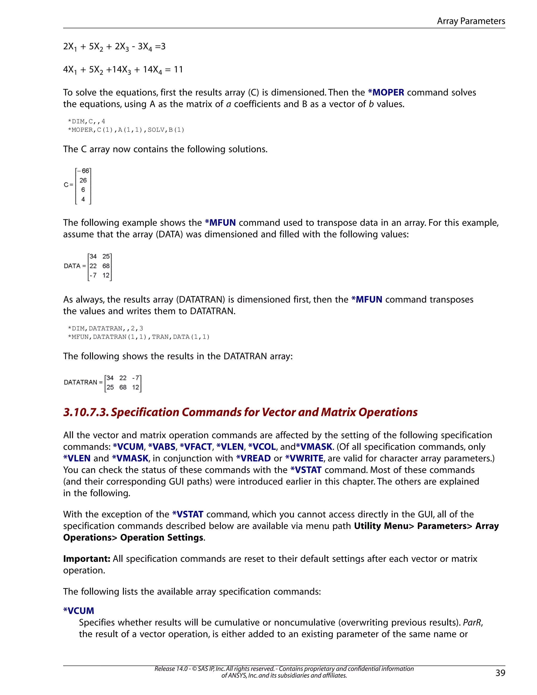 2X1 + 5X2 + 2X3 - 3X4 =3
4X1 + 5X2 +14X3 + 14X4 = 11
To solve the equations, first the results array (C) is dimensioned. Then the *MOPER command solves
the equations, using A as the matrix of a coefficients and B as a vector of b values.
*DIM,C,,4
*MOPER,C(1),A(1,1),SOLV,B(1)
The C array now contains the following solutions.
The following example shows the *MFUN command used to transpose data in an array. For this example,
assume that the array (DATA) was dimensioned and filled with the following values:
As always, the results array (DATATRAN) is dimensioned first, then the *MFUN command transposes
the values and writes them to DATATRAN.
*DIM,DATATRAN,,2,3
*MFUN,DATATRAN(1,1),TRAN,DATA(1,1)
The following shows the results in the DATATRAN array:
3.10.7.3.Specification Commands for Vector and Matrix Operations
All the vector and matrix operation commands are affected by the setting of the following specification
commands: *VCUM, *VABS, *VFACT, *VLEN, *VCOL, and*VMASK. (Of all specification commands, only
*VLEN and *VMASK, in conjunction with *VREAD or *VWRITE, are valid for character array parameters.)
You can check the status of these commands with the *VSTAT command. Most of these commands
(and their corresponding GUI paths) were introduced earlier in this chapter. The others are explained
in the following.
With the exception of the *VSTAT command, which you cannot access directly in the GUI, all of the
specification commands described below are available via menu path Utility Menu> Parameters> Array
Operations> Operation Settings.
Important: All specification commands are reset to their default settings after each vector or matrix
operation.
The following lists the available array specification commands:
*VCUM
Specifies whether results will be cumulative or noncumulative (overwriting previous results). ParR,
the result of a vector operation, is either added to an existing parameter of the same name or
39
Release 14.0 - © SAS IP,Inc.All rights reserved.- Contains proprietary and confidential information
of ANSYS,Inc.and its subsidiaries and affiliates.
Array Parameters
 