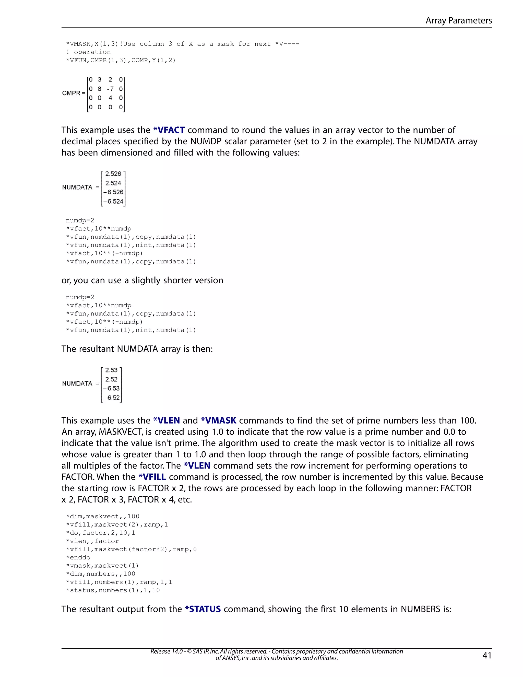 *VMASK,X(1,3)!Use column 3 of X as a mask for next *V----
! operation
*VFUN,CMPR(1,3),COMP,Y(1,2)
This example uses the *VFACT command to round the values in an array vector to the number of
decimal places specified by the NUMDP scalar parameter (set to 2 in the example). The NUMDATA array
has been dimensioned and filled with the following values:
numdp=2
*vfact,10**numdp
*vfun,numdata(1),copy,numdata(1)
*vfun,numdata(1),nint,numdata(1)
*vfact,10**(-numdp)
*vfun,numdata(1),copy,numdata(1)
or, you can use a slightly shorter version
numdp=2
*vfact,10**numdp
*vfun,numdata(1),copy,numdata(1)
*vfact,10**(-numdp)
*vfun,numdata(1),nint,numdata(1)
The resultant NUMDATA array is then:
This example uses the *VLEN and *VMASK commands to find the set of prime numbers less than 100.
An array, MASKVECT, is created using 1.0 to indicate that the row value is a prime number and 0.0 to
indicate that the value isn't prime. The algorithm used to create the mask vector is to initialize all rows
whose value is greater than 1 to 1.0 and then loop through the range of possible factors, eliminating
all multiples of the factor. The *VLEN command sets the row increment for performing operations to
FACTOR. When the *VFILL command is processed, the row number is incremented by this value. Because
the starting row is FACTOR x 2, the rows are processed by each loop in the following manner: FACTOR
x 2, FACTOR x 3, FACTOR x 4, etc.
*dim,maskvect,,100
*vfill,maskvect(2),ramp,1
*do,factor,2,10,1
*vlen,,factor
*vfill,maskvect(factor*2),ramp,0
*enddo
*vmask,maskvect(1)
*dim,numbers,,100
*vfill,numbers(1),ramp,1,1
*status,numbers(1),1,10
The resultant output from the *STATUS command, showing the first 10 elements in NUMBERS is:
41
Release 14.0 - © SAS IP,Inc.All rights reserved.- Contains proprietary and confidential information
of ANSYS,Inc.and its subsidiaries and affiliates.
Array Parameters
 