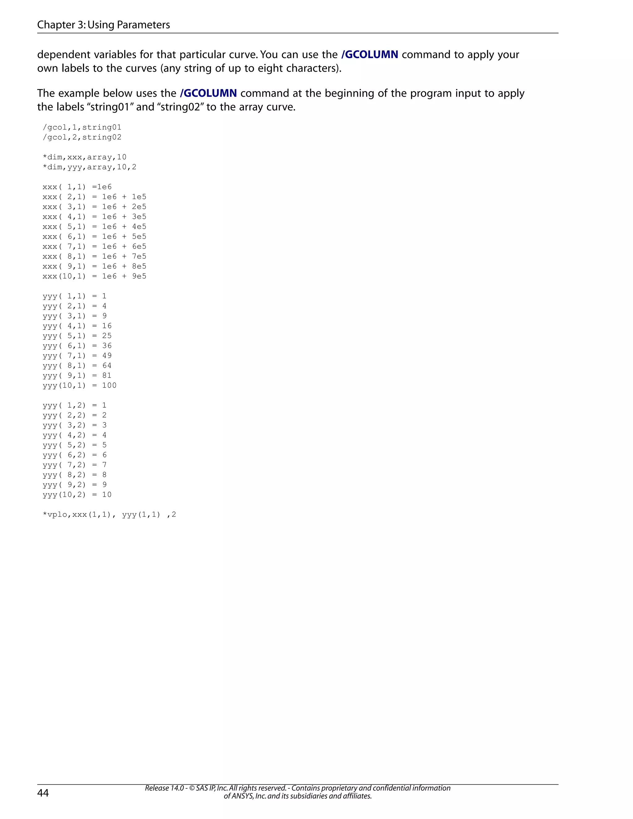 dependent variables for that particular curve. You can use the /GCOLUMN command to apply your
own labels to the curves (any string of up to eight characters).
The example below uses the /GCOLUMN command at the beginning of the program input to apply
the labels “string01” and “string02” to the array curve.
/gcol,1,string01
/gcol,2,string02
*dim,xxx,array,10
*dim,yyy,array,10,2
xxx( 1,1) =1e6
xxx( 2,1) = 1e6 + 1e5
xxx( 3,1) = 1e6 + 2e5
xxx( 4,1) = 1e6 + 3e5
xxx( 5,1) = 1e6 + 4e5
xxx( 6,1) = 1e6 + 5e5
xxx( 7,1) = 1e6 + 6e5
xxx( 8,1) = 1e6 + 7e5
xxx( 9,1) = 1e6 + 8e5
xxx(10,1) = 1e6 + 9e5
yyy( 1,1) = 1
yyy( 2,1) = 4
yyy( 3,1) = 9
yyy( 4,1) = 16
yyy( 5,1) = 25
yyy( 6,1) = 36
yyy( 7,1) = 49
yyy( 8,1) = 64
yyy( 9,1) = 81
yyy(10,1) = 100
yyy( 1,2) = 1
yyy( 2,2) = 2
yyy( 3,2) = 3
yyy( 4,2) = 4
yyy( 5,2) = 5
yyy( 6,2) = 6
yyy( 7,2) = 7
yyy( 8,2) = 8
yyy( 9,2) = 9
yyy(10,2) = 10
*vplo,xxx(1,1), yyy(1,1) ,2
Release 14.0 - © SAS IP,Inc.All rights reserved.- Contains proprietary and confidential information
of ANSYS,Inc.and its subsidiaries and affiliates.44
Chapter 3:Using Parameters
 