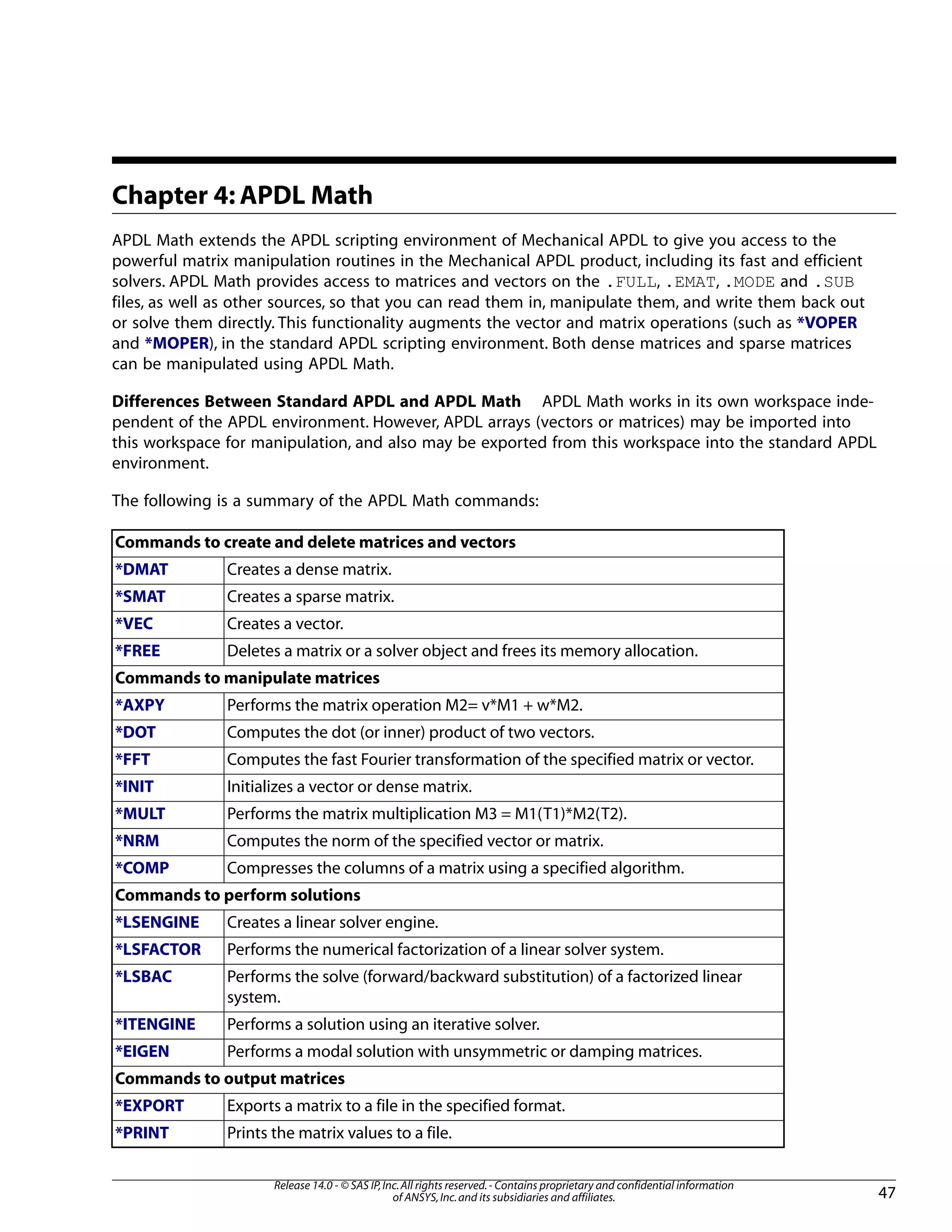 Chapter 4: APDL Math
APDL Math extends the APDL scripting environment of Mechanical APDL to give you access to the
powerful matrix manipulation routines in the Mechanical APDL product, including its fast and efficient
solvers. APDL Math provides access to matrices and vectors on the .FULL, .EMAT, .MODE and .SUB
files, as well as other sources, so that you can read them in, manipulate them, and write them back out
or solve them directly. This functionality augments the vector and matrix operations (such as *VOPER
and *MOPER), in the standard APDL scripting environment. Both dense matrices and sparse matrices
can be manipulated using APDL Math.
Differences Between Standard APDL and APDL Math APDL Math works in its own workspace inde-
pendent of the APDL environment. However, APDL arrays (vectors or matrices) may be imported into
this workspace for manipulation, and also may be exported from this workspace into the standard APDL
environment.
The following is a summary of the APDL Math commands:
Commands to create and delete matrices and vectors
Creates a dense matrix.*DMAT
Creates a sparse matrix.*SMAT
Creates a vector.*VEC
Deletes a matrix or a solver object and frees its memory allocation.*FREE
Commands to manipulate matrices
Performs the matrix operation M2= v*M1 + w*M2.*AXPY
Computes the dot (or inner) product of two vectors.*DOT
Computes the fast Fourier transformation of the specified matrix or vector.*FFT
Initializes a vector or dense matrix.*INIT
Performs the matrix multiplication M3 = M1(T1)*M2(T2).*MULT
Computes the norm of the specified vector or matrix.*NRM
Compresses the columns of a matrix using a specified algorithm.*COMP
Commands to perform solutions
Creates a linear solver engine.*LSENGINE
Performs the numerical factorization of a linear solver system.*LSFACTOR
Performs the solve (forward/backward substitution) of a factorized linear
system.
*LSBAC
Performs a solution using an iterative solver.*ITENGINE
Performs a modal solution with unsymmetric or damping matrices.*EIGEN
Commands to output matrices
Exports a matrix to a file in the specified format.*EXPORT
Prints the matrix values to a file.*PRINT
47
Release 14.0 - © SAS IP,Inc.All rights reserved.- Contains proprietary and confidential information
of ANSYS,Inc.and its subsidiaries and affiliates.
 