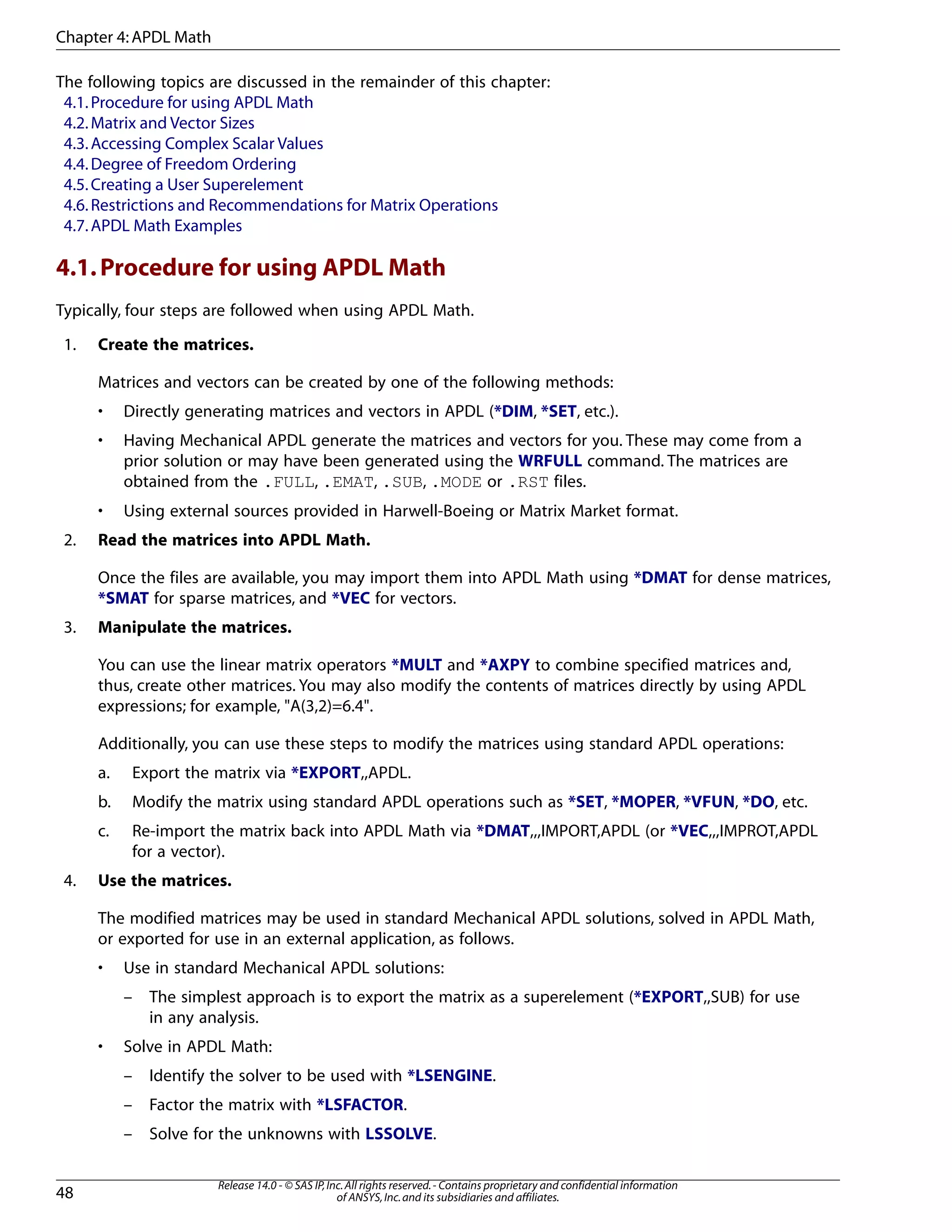 The following topics are discussed in the remainder of this chapter:
4.1.Procedure for using APDL Math
4.2.Matrix and Vector Sizes
4.3.Accessing Complex Scalar Values
4.4.Degree of Freedom Ordering
4.5.Creating a User Superelement
4.6.Restrictions and Recommendations for Matrix Operations
4.7.APDL Math Examples
4.1.Procedure for using APDL Math
Typically, four steps are followed when using APDL Math.
1. Create the matrices.
Matrices and vectors can be created by one of the following methods:
• Directly generating matrices and vectors in APDL (*DIM, *SET, etc.).
• Having Mechanical APDL generate the matrices and vectors for you. These may come from a
prior solution or may have been generated using the WRFULL command. The matrices are
obtained from the .FULL, .EMAT, .SUB, .MODE or .RST files.
• Using external sources provided in Harwell-Boeing or Matrix Market format.
2. Read the matrices into APDL Math.
Once the files are available, you may import them into APDL Math using *DMAT for dense matrices,
*SMAT for sparse matrices, and *VEC for vectors.
3. Manipulate the matrices.
You can use the linear matrix operators *MULT and *AXPY to combine specified matrices and,
thus, create other matrices. You may also modify the contents of matrices directly by using APDL
expressions; for example, "A(3,2)=6.4".
Additionally, you can use these steps to modify the matrices using standard APDL operations:
a. Export the matrix via *EXPORT,,APDL.
b. Modify the matrix using standard APDL operations such as *SET, *MOPER, *VFUN, *DO, etc.
c. Re-import the matrix back into APDL Math via *DMAT,,,IMPORT,APDL (or *VEC,,,IMPROT,APDL
for a vector).
4. Use the matrices.
The modified matrices may be used in standard Mechanical APDL solutions, solved in APDL Math,
or exported for use in an external application, as follows.
• Use in standard Mechanical APDL solutions:
– The simplest approach is to export the matrix as a superelement (*EXPORT,,SUB) for use
in any analysis.
• Solve in APDL Math:
– Identify the solver to be used with *LSENGINE.
– Factor the matrix with *LSFACTOR.
– Solve for the unknowns with LSSOLVE.
Release 14.0 - © SAS IP,Inc.All rights reserved.- Contains proprietary and confidential information
of ANSYS,Inc.and its subsidiaries and affiliates.48
Chapter 4:APDL Math
 